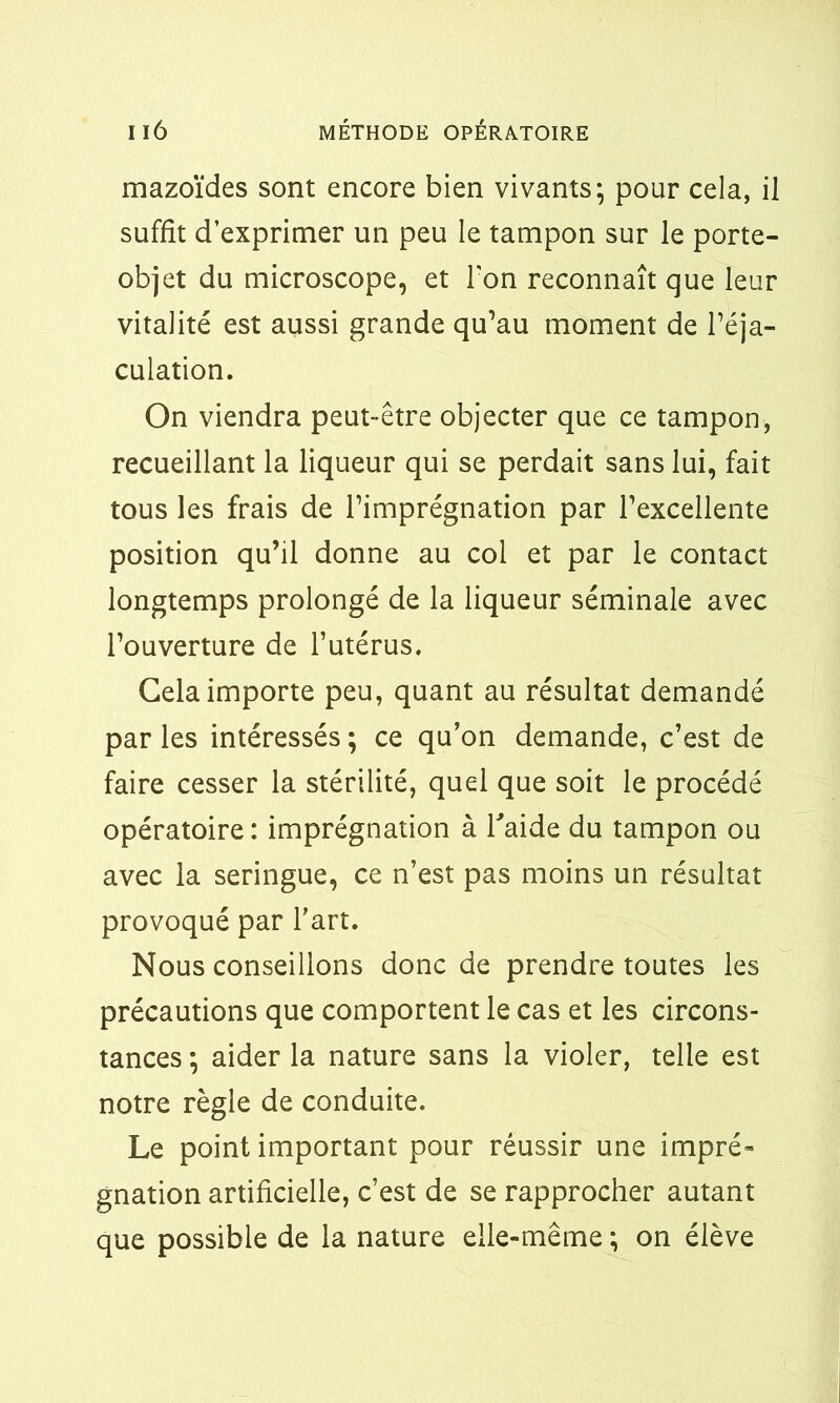 mazoïdes sont encore bien vivants*, pour cela, il suffît d’exprimer un peu le tampon sur le porte- objet du microscope, et l'on reconnaît que leur vitalité est aussi grande qu’au moment de l’éja- culation. On viendra peut-être objecter que ce tampon, recueillant la liqueur qui se perdait sans lui, fait tous les frais de l’imprégnation par l’excellente position qu’il donne au col et par le contact longtemps prolongé de la liqueur séminale avec l’ouverture de l’utérus. Gela importe peu, quant au résultat demandé par les intéressés ; ce qu’on demande, c’est de faire cesser la stérilité, quel que soit le procédé opératoire : imprégnation à l'aide du tampon ou avec la seringue, ce n’est pas moins un résultat provoqué par l’art. Nous conseillons donc de prendre toutes les précautions que comportent le cas et les circons- tances ; aider la nature sans la violer, telle est notre règle de conduite. Le point important pour réussir une impré- gnation artificielle, c’est de se rapprocher autant que possible de la nature elle-même ; on élève