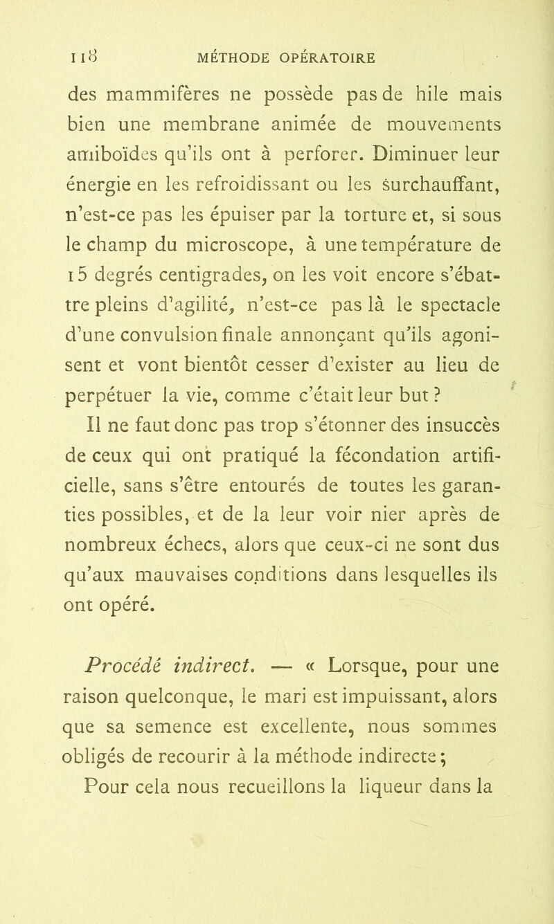 des mammifères ne possède pas de hile mais bien une membrane animée de mouvements amiboïdes qu’ils ont à perforer. Diminuer leur énergie en les refroidissant ou les surchauffant, n’est-ce pas les épuiser par la torture et, si sous le champ du microscope, à une température de 15 degrés centigrades, on les voit encore s’ébat- tre pleins d’agilité, n’est-ce pas là le spectacle d’une convulsion finale annonçant qu’ils agoni- sent et vont bientôt cesser d’exister au lieu de perpétuer la vie, comme c’était leur but? Il ne faut donc pas trop s’étonner des insuccès de ceux qui ont pratiqué la fécondation artifi- cielle, sans s’être entourés de toutes les garan- ties possibles, et de la leur voir nier après de nombreux échecs, alors que ceux-ci ne sont dus qu’aux mauvaises conditions dans lesquelles ils ont opéré. Procédé indirect. — « Lorsque, pour une raison quelconque, le mari est impuissant, alors que sa semence est excellente, nous sommes obligés de recourir à la méthode indirecte; Pour cela nous recueillons la liqueur dans la