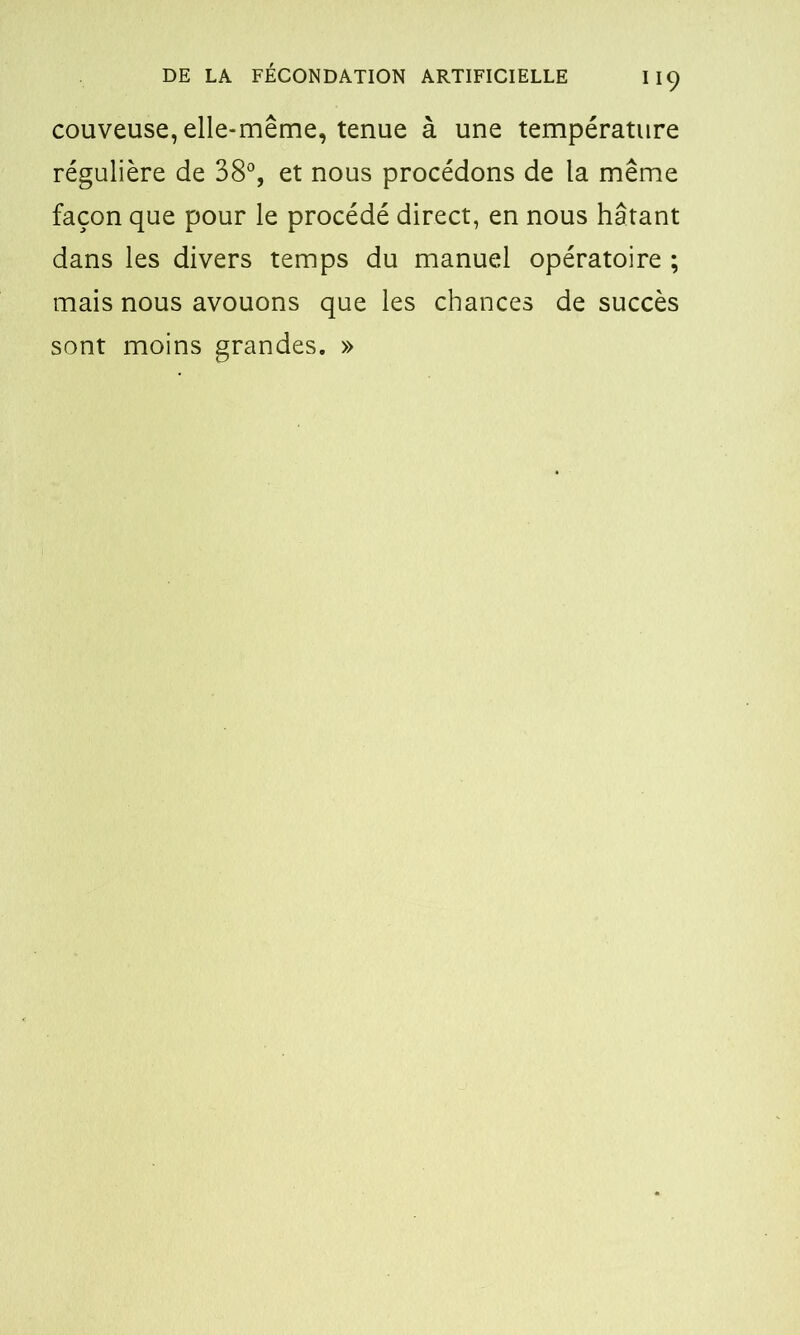 couveuse, elle-même, tenue à une température régulière de 38°, et nous procédons de la même façon que pour le procédé direct, en nous hâtant dans les divers temps du manuel opératoire ; mais nous avouons que les chances de succès sont moins grandes. »