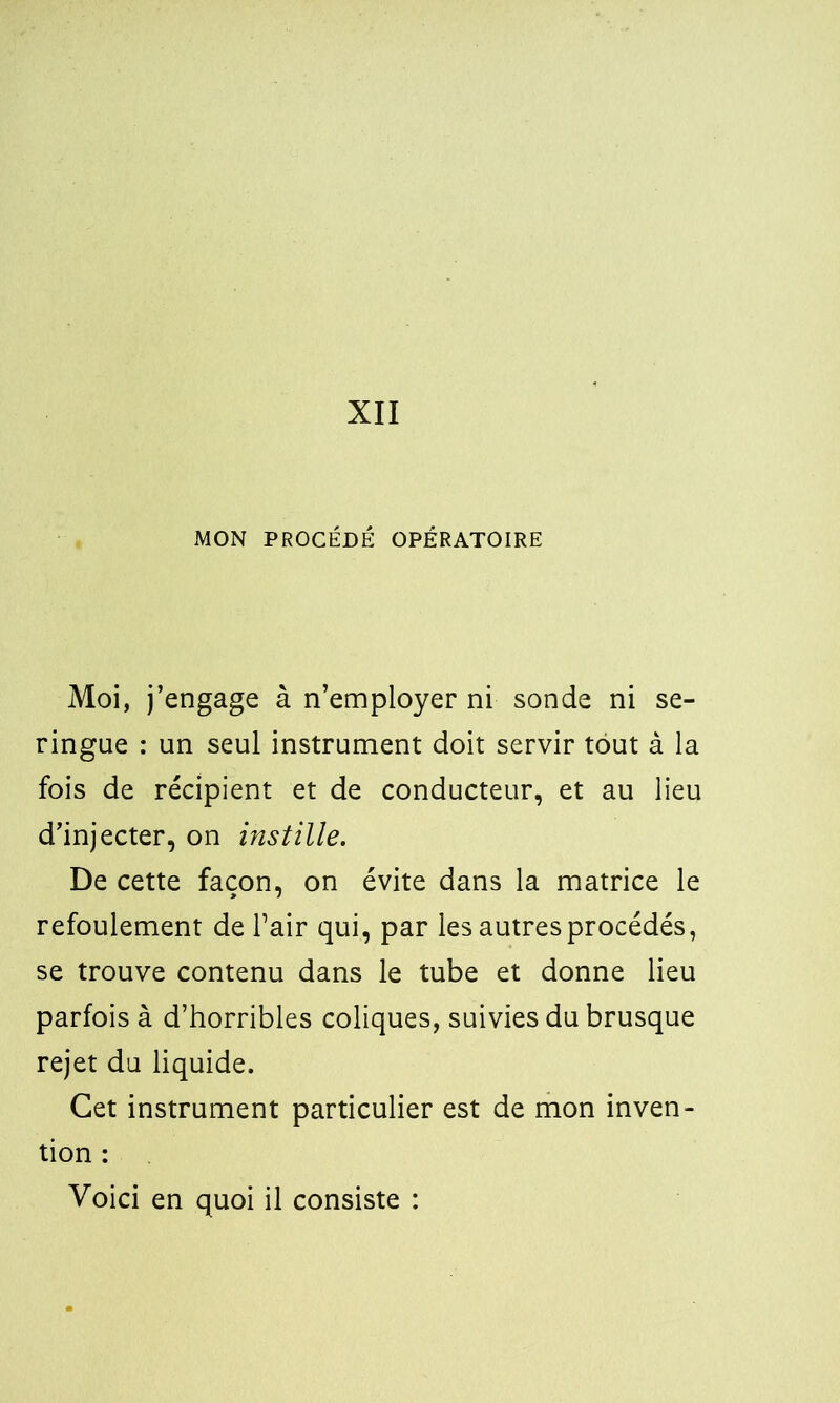 XII MON PROCÉDÉ OPÉRATOIRE Moi, j’engage à n’employer ni sonde ni se- ringue : un seul instrument doit servir tout à la fois de récipient et de conducteur, et au lieu d’injecter, on instille. De cette façon, on évite dans la matrice le refoulement de l’air qui, par les autres procédés, se trouve contenu dans le tube et donne lieu parfois à d’horribles coliques, suivies du brusque rejet du liquide. Cet instrument particulier est de mon inven- tion : Voici en quoi il consiste :