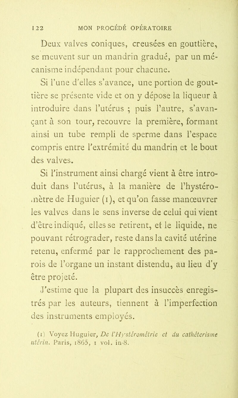 Deux valves coniques, creusées en gouttière, se meuvent sur un mandrin gradué, par un mé- canisme indépendant pour chacune. Si l’une d’elles s’avance, une portion de gout- tière se présente vide et on y dépose la liqueur à introduire dans l’utérus ; puis l’autre, s’avan- çant à son tour, recouvre la première, formant ainsi un tube rempli de sperme dans l’espace compris entre l’extrémité du mandrin et le bout des valves. Si l’instrument ainsi chargé vient à être intro- duit dans l’utérus, à la manière de l’hystéro- mètre de Huguier (i), et qu’on fasse manœuvrer les valves dans le sens inverse de celui qui vient d’être indiqué, elles se retirent, elle liquide, ne pouvant rétrograder, reste dans la cavité utérine retenu, enfermé par le rapprochement des pa- rois de l’organe un instant distendu, au lieu d’y être projeté. J’estime que la plupart des insuccès enregis- trés par les auteurs, tiennent à l’imperfection des instruments employés. (i) Voyez Huguier, De l'Hystérométrie et du cathétérisme utérin. Paris, 1865, i vol. in-8.