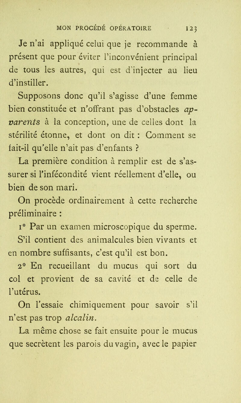 Je n’ai appliqué celui que je recommande à présent que pour éviter l’inconvénient principal de tous les autres, qui est d’injecter au lieu d’instiller. Supposons donc qu’il s’agisse d’une femme bien constituée et n’offrant pas d’obstacles ap- varents à la conception, une de celles dont la stérilité étonne, et dont on dit : Gomment se fait-il qu’elle n’ait pas d’enfants ? La première condition à remplir est de s’as- surer si l’infécondité vient réellement d’elle, ou bien de son mari. On procède ordinairement à cette recherche préliminaire : i° Par un examen microscopique du sperme. S’il contient des animalcules bien vivants et en nombre suffisants, c’est qu’il est bon. 2° En recueillant du mucus qui sort du col et provient de sa cavité et de celle de l’utérus. On l’essaie chimiquement pour savoir s’il n’est pas trop alcalin. La même chose se fait ensuite pour le mucus que secrétent les parois du vagin, avec le papier