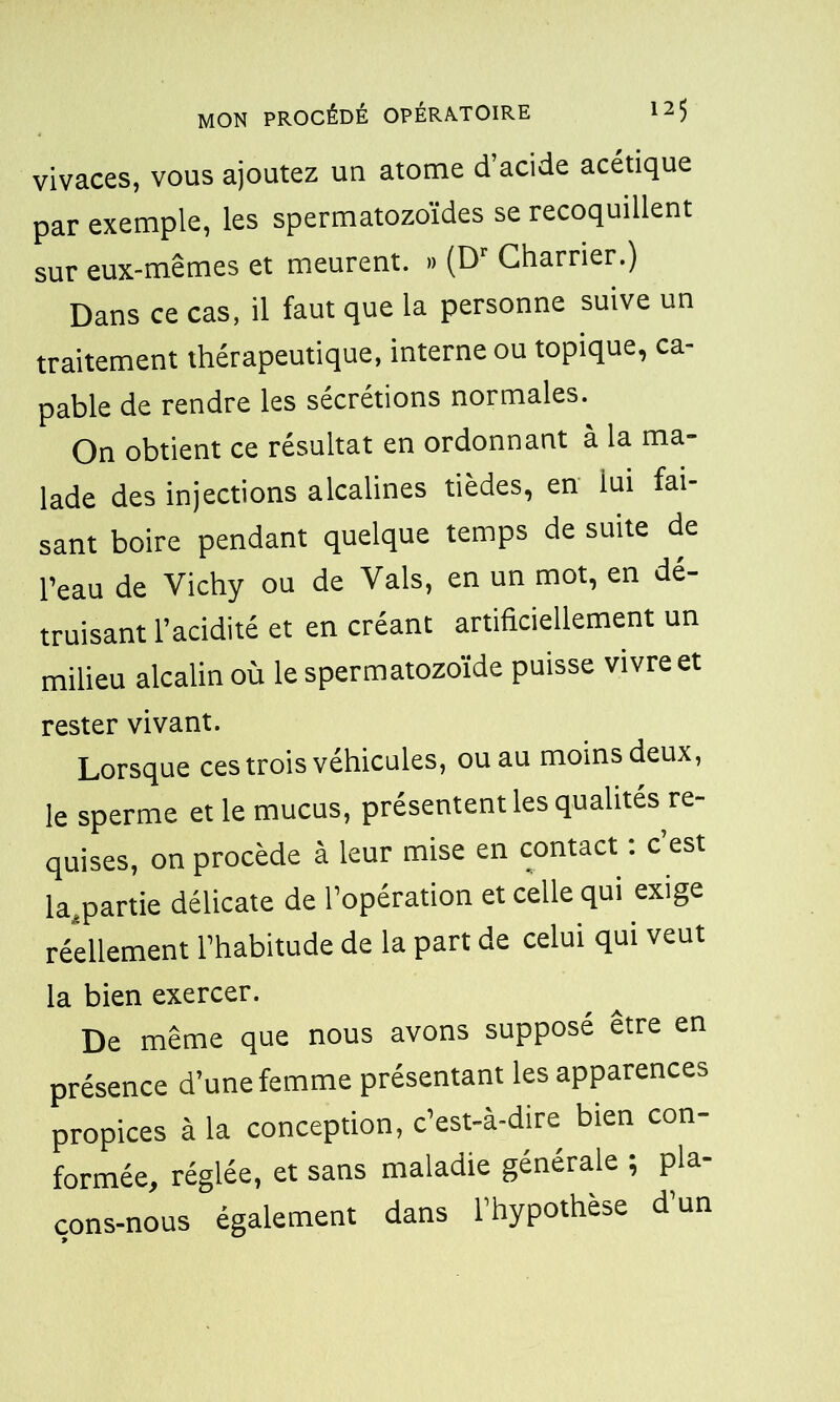 vivaces, vous ajoutez un atome d’acide acétique par exemple, les spermatozoïdes se recoquillent sur eux-mêmes et meurent. » (Dr Charrier.) Dans ce cas, il faut que la personne suive un traitement thérapeutique, interne ou topique, ca- pable de rendre les sécrétions normales. On obtient ce résultat en ordonnant à la ma- lade des injections alcalines tièdes, en lui fai- sant boire pendant quelque temps de suite de l’eau de Vichy ou de Vais, en un mot, en dé- truisant l’acidité et en créant artificiellement un milieu alcalin où le spermatozoïde puisse vivre et rester vivant. Lorsque ces trois véhicules, ou au moins deux, le sperme et le mucus, présentent les qualités re- quises, on procède à leur mise en contact : c’est ^partie délicate de l’opération et celle qui exige réellement l’habitude de la part de celui qui veut la bien exercer. De même que nous avons supposé être en présence d’une femme présentant les apparences propices à la conception, c’est-à-dire bien con- formée, réglée, et sans maladie générale ; pla- çons-nous également dans l’hypothese d un