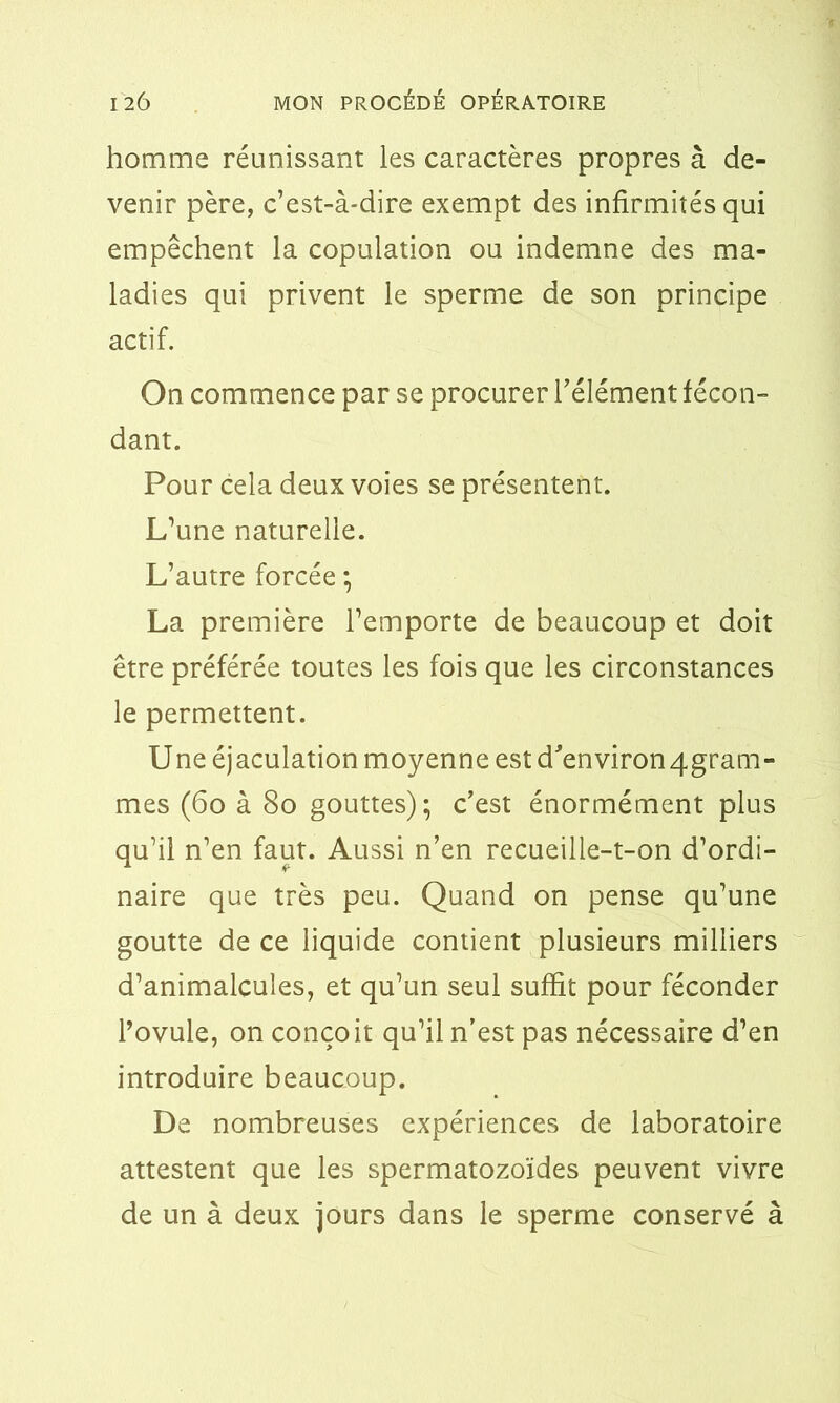 homme réunissant les caractères propres à de- venir père, c’est-à-dire exempt des infirmités qui empêchent la copulation ou indemne des ma- ladies qui privent le sperme de son principe actif. On commence par se procurer l’élément fécon- dant. Pour cela deux voies se présentent. L’une naturelle. L’autre forcée ; La première l’emporte de beaucoup et doit être préférée toutes les fois que les circonstances le permettent. Une éjaculation moyenne est d'environ4gram- mes (60 à 80 gouttes); c’est énormément plus qu’il n’en faut. Aussi n’en recueille-t-on d’ordi- naire que très peu. Quand on pense qu’une goutte de ce liquide contient plusieurs milliers d’animalcules, et qu’un seul suffit pour féconder l’ovule, on conçoit qu’il n’est pas nécessaire d’en introduire beaucoup. De nombreuses expériences de laboratoire attestent que les spermatozoïdes peuvent vivre de un à deux jours dans le sperme conservé à