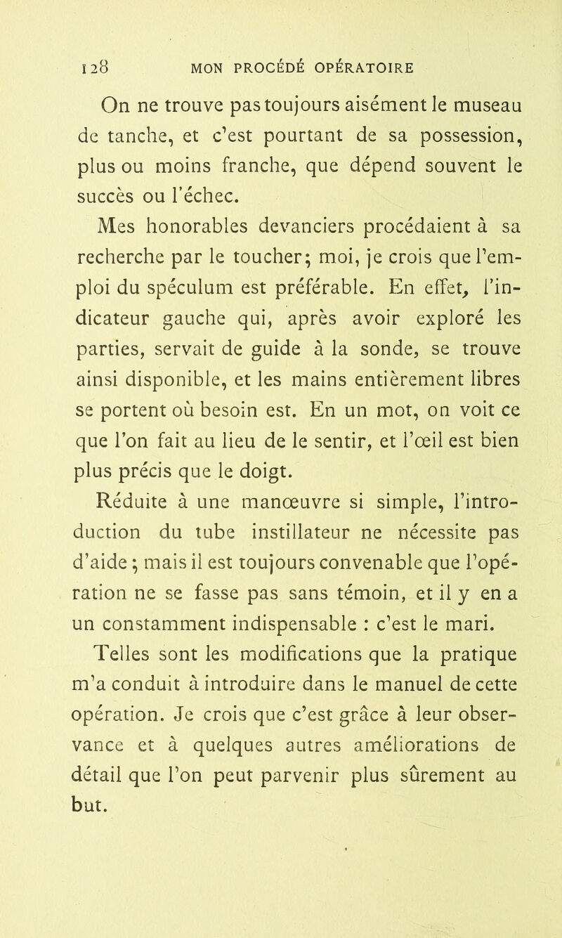 On ne trouve pas toujours aisément le museau de tanche, et c’est pourtant de sa possession, plus ou moins franche, que dépend souvent le succès ou l’échec. Mes honorables devanciers procédaient à sa recherche par le toucher; moi, je crois que l’em- ploi du spéculum est préférable. En effet, l’in- dicateur gauche qui, après avoir exploré les parties, servait de guide à la sonde, se trouve ainsi disponible, et les mains entièrement libres se portent où besoin est. En un mot, on voit ce que l’on fait au lieu de le sentir, et l’œil est bien plus précis que le doigt. Réduite à une manœuvre si simple, l’intro- duction du tube instillateur ne nécessite pas d’aide ; mais il est toujours convenable que l’opé- ration ne se fasse pas sans témoin, et il y en a un constamment indispensable : c’est le mari. Telles sont les modifications que la pratique m’a conduit à introduire dans le manuel de cette opération. Je crois que c’est grâce à leur obser- vance et à quelques autres améliorations de détail que l’on peut parvenir plus sûrement au but.