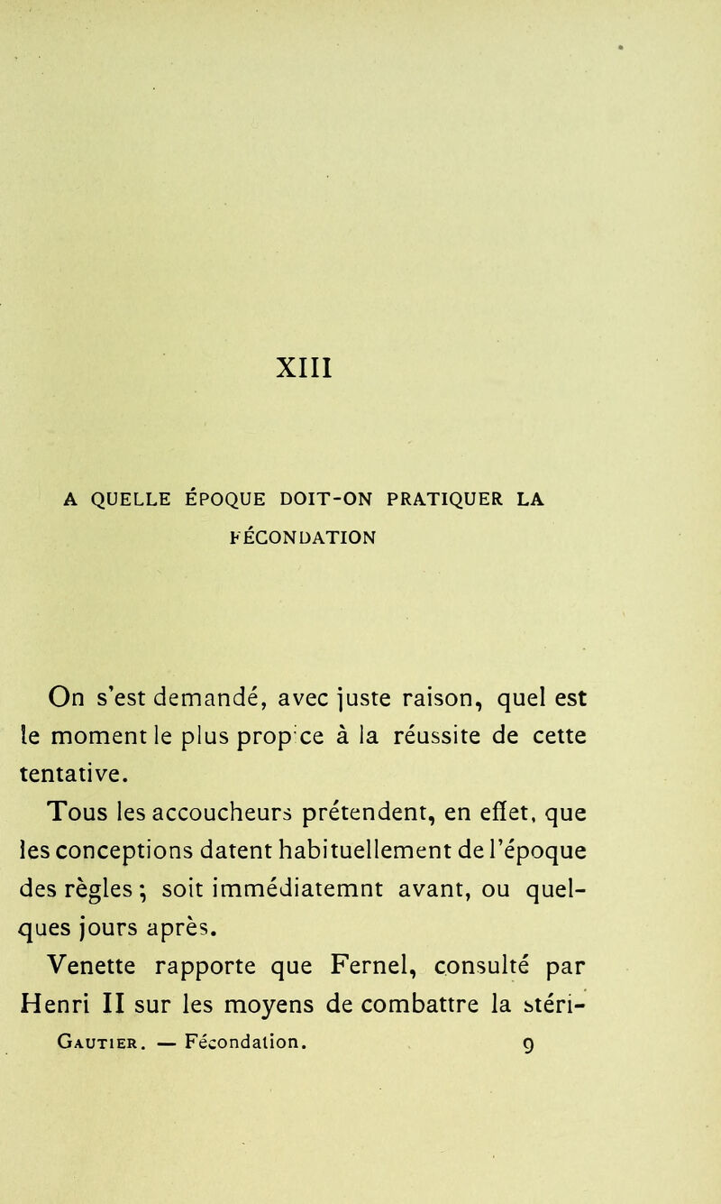 A QUELLE ÉPOQUE DOIT-ON PRATIQUER LA FÉCONDATION On s’est demandé, avec juste raison, quel est le moment le plus prop ce à la réussite de cette tentative. Tous les accoucheurs prétendent, en effet, que les conceptions datent habituellement de l’époque des règles *, soit immédiatemnt avant, ou quel- ques jours après. Venette rapporte que Fernel, consulté par Henri II sur les moyens de combattre la stéri- Gautier. — Fécondation. 9