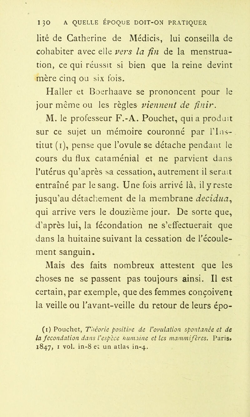 litê de Catherine de Médicis, lui conseilla de cohabiter avec elle vers la fin de la menstrua- tion, ce qui réussit si bien que la reine devint mère cinq ou six fois. Haller et Boerhaave se prononcent pour le jour même ou les règles viennent de finir. M. le professeur F.-A. Pouchet, qui a produit sur ce sujet un mémoire couronné par l'Ins- titut (i), pense que l’ovule se détache pendant le cours du flux cataménial et ne parvient dans l’utérus qu’après sa cessation, autrement il serait entraîné par le sang. Une fois arrivé là, il y reste jusqu’au détachement de la membrane decidua, qui arrive vers le douzième jour. De sorte que, d’après lui, la fécondation ne s’effectuerait que dans la huitaine suivant la cessation de l’écoule- ment sanguin. Mais des faits nombreux attestent que les choses ne se passent pas toujours ainsi. Il est certain, par exemple, que des femmes conçoivent la veille ou l’avant-veille du retour de leurs épo- (i) Pouchet, Théorie positive de l’ovulation spontanée et de la fécondation dans l’espèce humaine et les mammifères. Paris» 1847, 1 vol. in-8 et un atlas in-4.