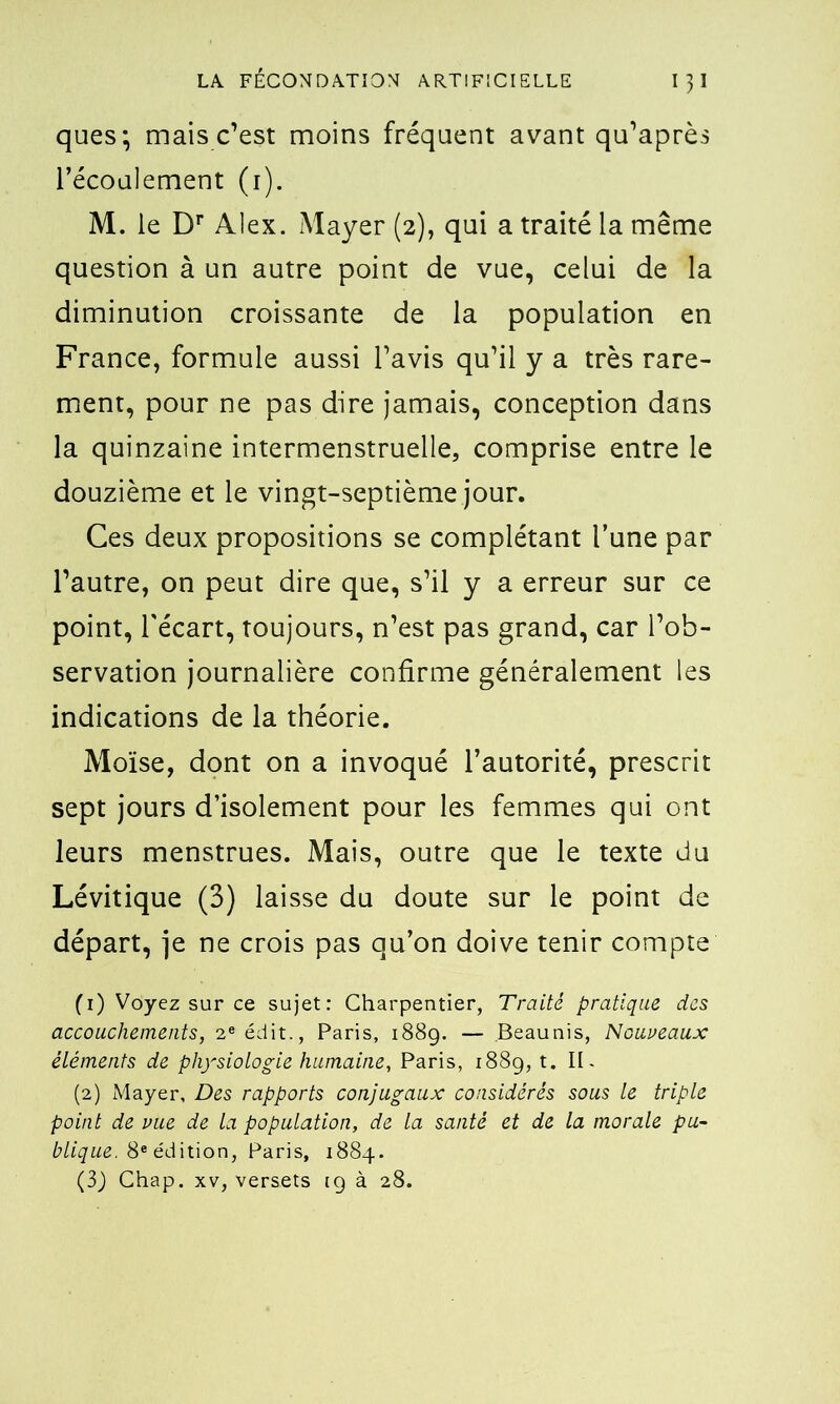 ques; mais c’est moins fréquent avant qu’après l’écoulement (i). M. le Dr Alex. Mayer (2), qui a traité la même question à un autre point de vue, celui de la diminution croissante de la population en France, formule aussi l’avis qu’il y a très rare- ment, pour ne pas dire jamais, conception dans la quinzaine intermenstruelle, comprise entre le douzième et le vingt-septième jour. Ces deux propositions se complétant l’une par l’autre, on peut dire que, s’il y a erreur sur ce point, l'écart, toujours, n’est pas grand, car l’ob- servation journalière confirme généralement les indications de la théorie. Moïse, dont on a invoqué l’autorité, prescrit sept jours d’isolement pour les femmes qui ont leurs menstrues. Mais, outre que le texte du Lévitique (3) laisse du doute sur le point de départ, je ne crois pas qu’on doive tenir compte (1) Voyez sur ce sujet: Charpentier, Traité pratique des accouchements, 2e édit., Paris, 1889. — Beaunis, Nouveaux éléments de physiologie humaine, Paris, 1889, t. II. (2) Mayer, Des rapports conjugaux considérés sous le triple point de vue de la population, de la santé et de la morale pu- blique. 8e édition, Paris, 1884. (3) Chap. xv, versets 19 à 28.