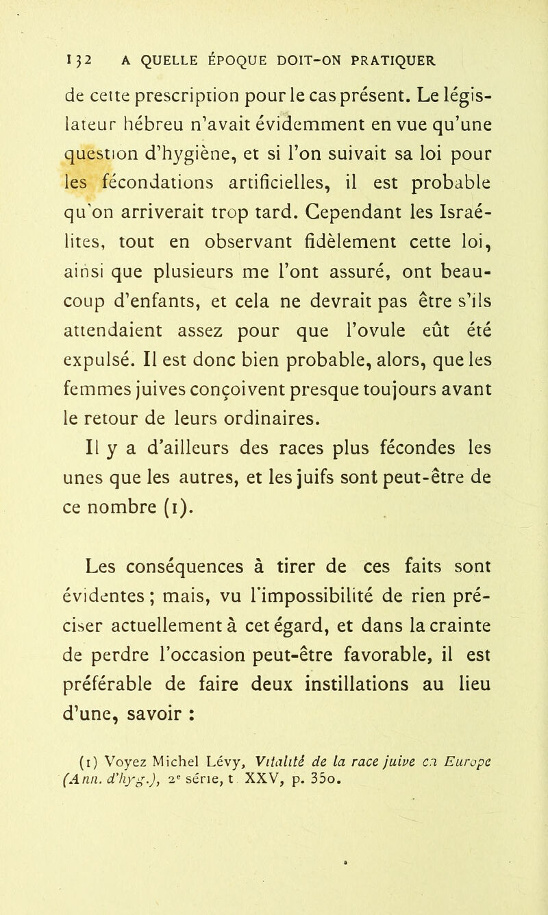 de cette prescription pour le cas présent. Le légis- lateur hébreu n’avait évidemment en vue qu’une question d’hygiène, et si l’on suivait sa loi pour les fécondations artificielles, il est probable qu’on arriverait trop tard. Cependant les Israé- lites, tout en observant fidèlement cette loi, ainsi que plusieurs me l’ont assuré, ont beau- coup d’enfants, et cela ne devrait pas être s’ils attendaient assez pour que l’ovule eût été expulsé. Il est donc bien probable, alors, que les femmes juives conçoivent presque toujours avant le retour de leurs ordinaires. Il y a d’ailleurs des races plus fécondes les unes que les autres, et les juifs sont peut-être de ce nombre (i). Les conséquences à tirer de ces faits sont évidentes ; mais, vu l’impossibilité de rien pré- ciser actuellement à cet égard, et dans la crainte de perdre l’occasion peut-être favorable, il est préférable de faire deux instillations au lieu d’une, savoir : (i) Voyez Michel Lévy, Vitalité de la race juive c:i Europe (Ann. d'hyg.), 2e série, t XXV, p. 35o.