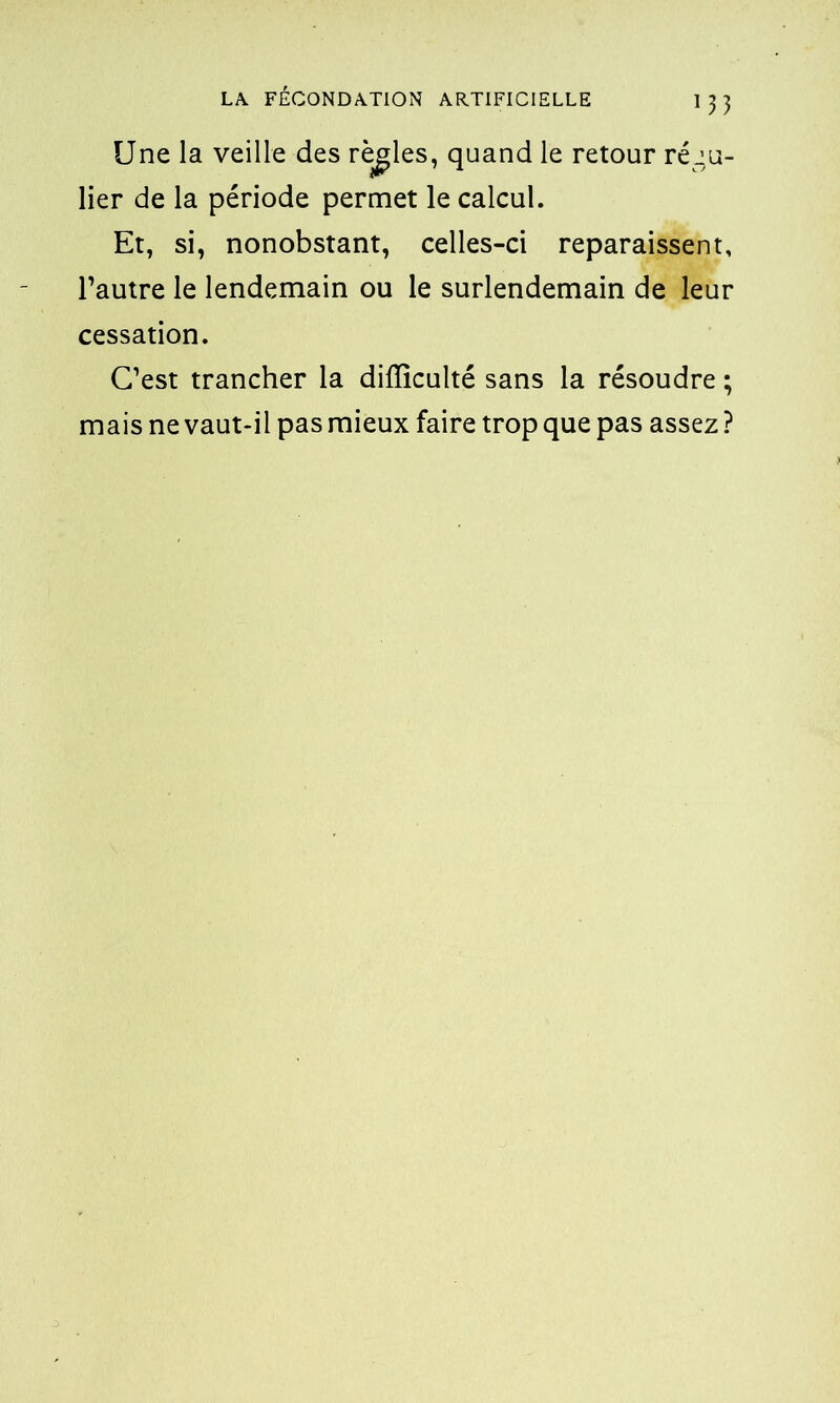 Une la veille des règles, quand le retour régu- lier de la période permet le calcul. Et, si, nonobstant, celles-ci reparaissent, l’autre le lendemain ou le surlendemain de leur cessation. C’est trancher la difficulté sans la résoudre ; mais ne vaut-il pas mieux faire trop que pas assez ?