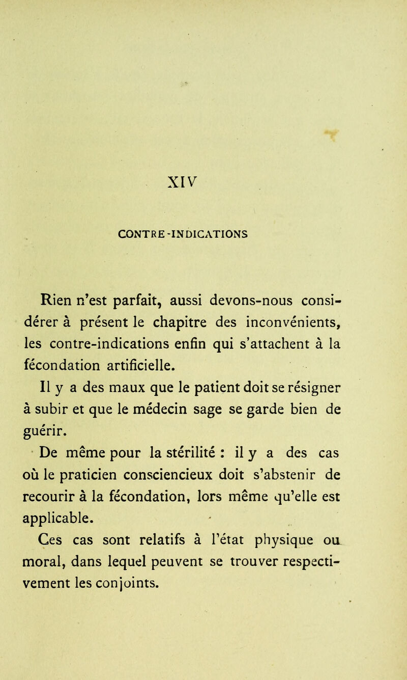 XIV CONTRE -INDICATIONS Rien n’est parfait, aussi devons-nous consi- dérer à présent le chapitre des inconvénients, les contre-indications enfin qui s’attachent à la fécondation artificielle. Il y a des maux que le patient doit se résigner à subir et que le médecin sage se garde bien de guérir. De même pour la stérilité : il y a des cas où le praticien consciencieux doit s’abstenir de recourir à la fécondation, lors même qu’elle est applicable. Ces cas sont relatifs à l’état physique ou moral, dans lequel peuvent se trouver respecti- vement les conjoints.