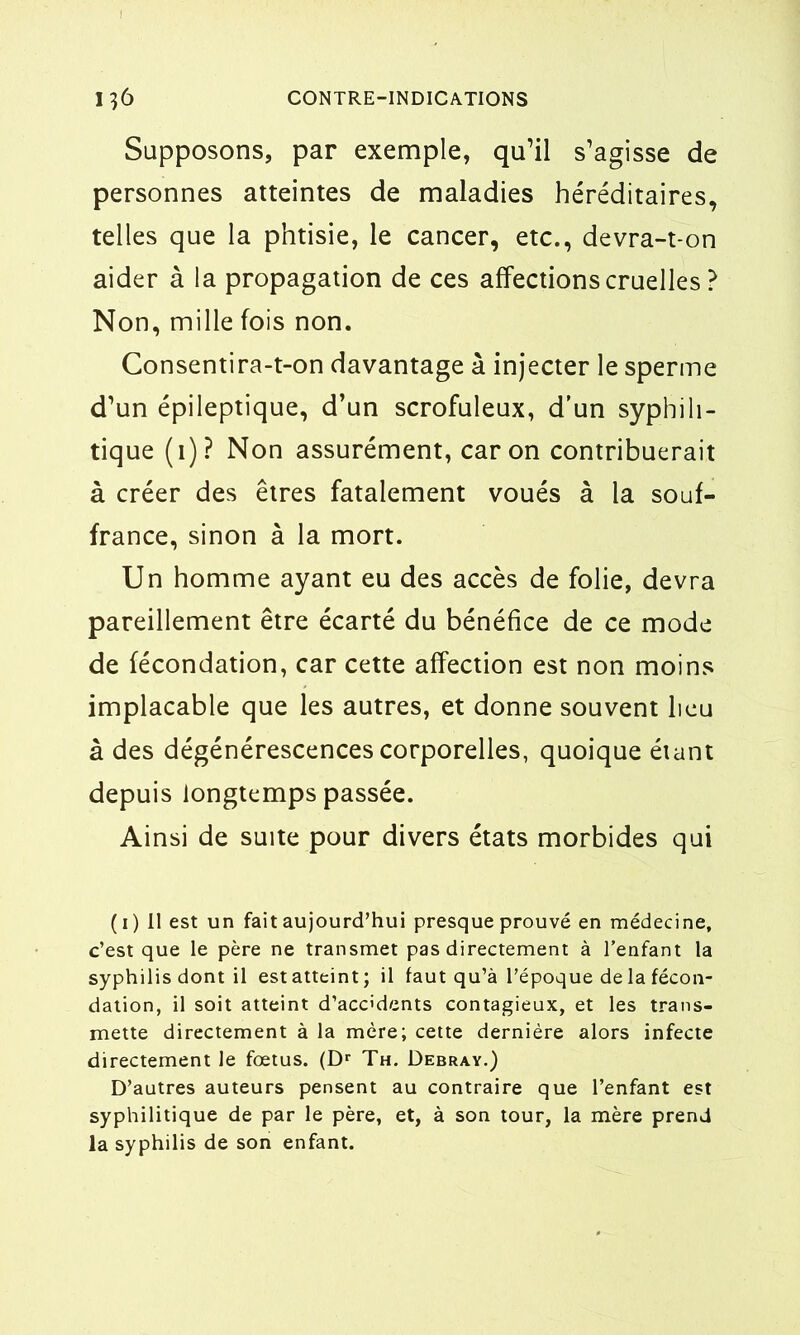 Supposons, par exemple, qu’il s’agisse de personnes atteintes de maladies héréditaires, telles que la phtisie, le cancer, etc., devra-t-on aider à la propagation de ces affections cruelles ? Non, mille fois non. Consentira-t-on davantage à injecter le sperme d’un épileptique, d’un scrofuleux, d’un syphili- tique (1)? Non assurément, caron contribuerait à créer des êtres fatalement voués à la souf- france, sinon à la mort. Un homme ayant eu des accès de folie, devra pareillement être écarté du bénéfice de ce mode de fécondation, car cette affection est non moins implacable que les autres, et donne souvent lieu à des dégénérescences corporelles, quoique étant depuis longtemps passée. Ainsi de suite pour divers états morbides qui ( 1 ) Il est un fait aujourd’hui presque prouvé en médecine, c’est que le père ne transmet pas directement à l’enfant la syphilis dont il est atteint; il faut qu’à l’époque de la fécon- dation, il soit atteint d’acc'dents contagieux, et les trans- mette directement à la mère; cette dernière alors infecte directement le fœtus. (Dr Th. Debray.) D’autres auteurs pensent au contraire que l’enfant est syphilitique de par le père, et, à son tour, la mère prend la syphilis de son enfant.