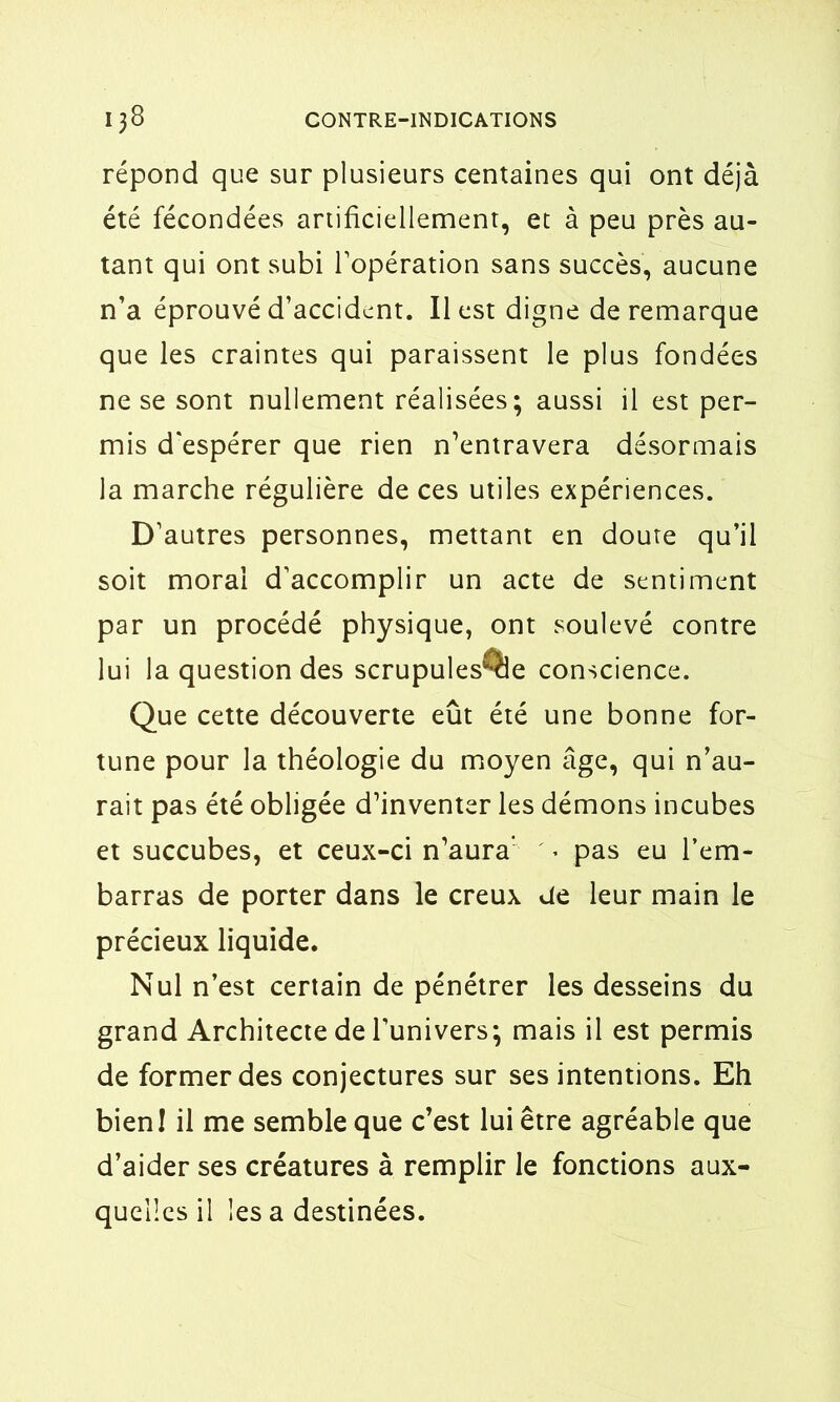 répond que sur plusieurs centaines qui ont déjà été fécondées artificiellement, et à peu près au- tant qui ont subi l’opération sans succès, aucune n’a éprouvé d’accident. Il est digne de remarque que les craintes qui paraissent le plus fondées ne se sont nullement réalisées; aussi il est per- mis d'espérer que rien n’entravera désormais la marche régulière de ces utiles expériences. D’autres personnes, mettant en doute qu’il soit moral d’accomplir un acte de sentiment par un procédé physique, ont soulevé contre lui la question des scrupules^le conscience. Que cette découverte eût été une bonne for- tune pour la théologie du moyen âge, qui n’au- rait pas été obligée d’inventer les démons incubes et succubes, et ceux-ci n’aura' . pas eu l’em- barras de porter dans le creux de leur main le précieux liquide. Nul n’est certain de pénétrer les desseins du grand Architecte de l’univers; mais il est permis de former des conjectures sur ses intentions. Eh bien! il me semble que c’est lui être agréable que d’aider ses créatures à remplir le fonctions aux- quelles il les a destinées.