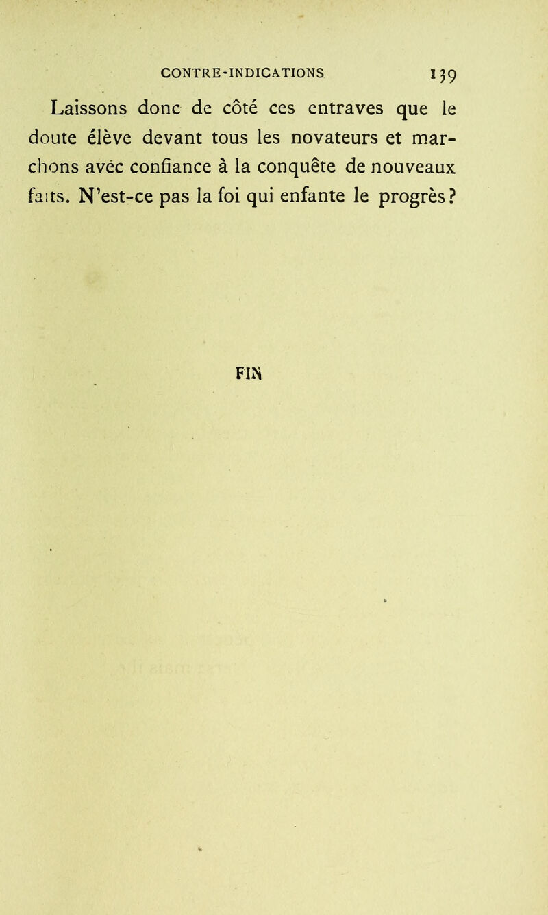 *39 Laissons donc de côté ces entraves que le doute élève devant tous les novateurs et mar- chons avec confiance à la conquête de nouveaux faits. N’est-ce pas la foi qui enfante le progrès? FIN