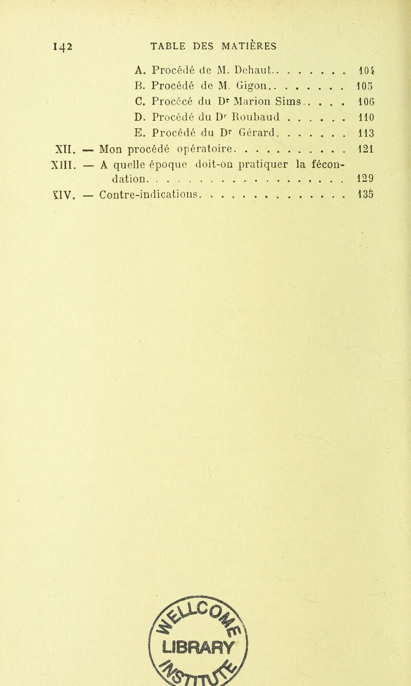 A. Procédé de M. Dehaut 104 B. Procédé de M. Gigon 105 C. Procccé du Dr Marion Sims 106 D. Procédé du Dr Roubaud 110 E. Procédé du Dr Gérard 113 XII. — Mon procédé opératoire 121 XIII. — A quelle époque doit-on pratiquer la fécon- dation 129 ÇIV. — Contre-indications 135