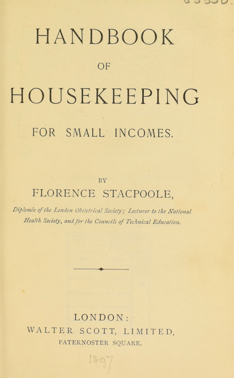 HANDBOOK OF HOUSEKEEPING FOR SMALL INCOMES. BY FLORENCE STACPOOLE, Diplomee of the London Obstetrical Society; Lecturer to the National Health Society, and for the Councils of Technical Education. ♦ LONDON: WALTER SCOTT, LIMITED, PATERNOSTER SQUARE.