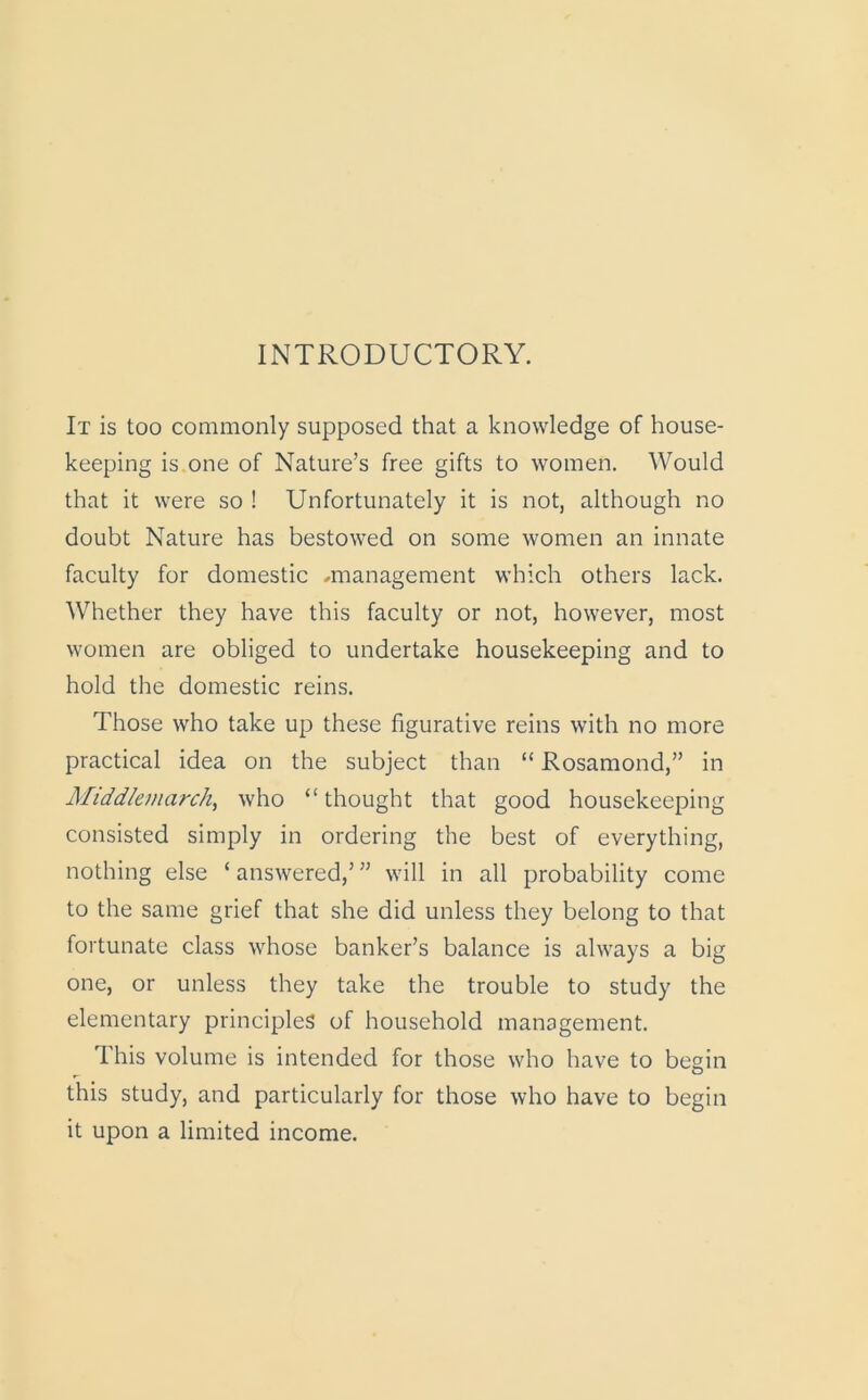 INTRODUCTORY. It is too commonly supposed that a knowledge of house- keeping is one of Nature’s free gifts to women. Would that it were so ! Unfortunately it is not, although no doubt Nature has bestowed on some women an innate faculty for domestic -management which others lack. Whether they have this faculty or not, however, most women are obliged to undertake housekeeping and to hold the domestic reins. Those who take up these figurative reins with no more practical idea on the subject than “ Rosamond,” in Middlemarch, who “ thought that good housekeeping consisted simply in ordering the best of everything, nothing else ‘ answered,’ ” will in all probability come to the same grief that she did unless they belong to that fortunate class whose banker’s balance is always a big one, or unless they take the trouble to study the elementary principles of household management. This volume is intended for those who have to begin this study, and particularly for those who have to begin it upon a limited income.