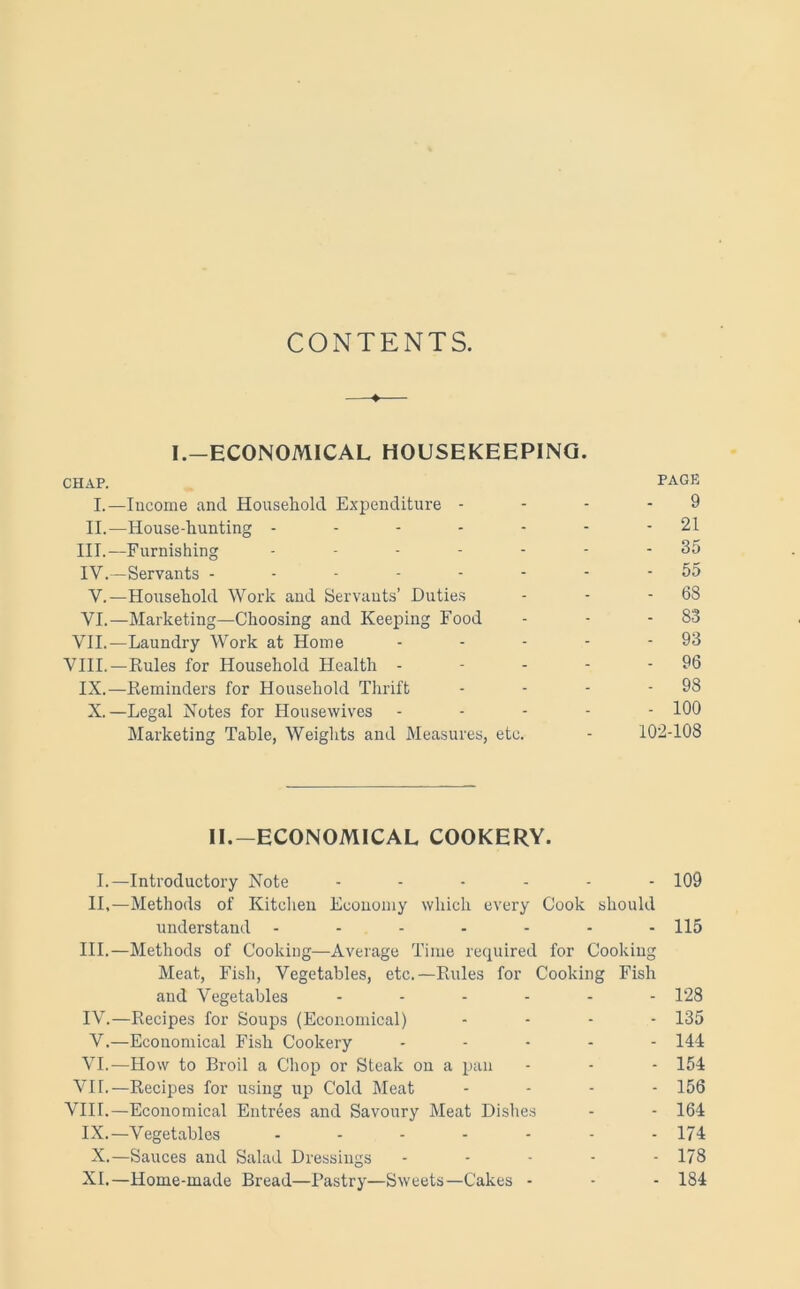 CONTENTS. 4 I.—ECONOMICAL HOUSEKEEPING. CHAP. PAGK I.—Income and Household Expenditure - - - - 9 II.—House-hunting - - - - - - - 21 III. —Furnishing - - - - - - -35 IV. —Servants -------- 55 V.—Household Work and Servants’ Duties - - - 68 VI.—Marketing—Choosing and Keeping Food - - - 83 VII.—Laundry Work at Home - - - - - 93 VIII.—Rules for Household Health - - - - - 96 IX.—Reminders for Household Thrift - - - - 98 X.—Legal Notes for Housewives ----- 100 Marketing Table, Weights and Measures, etc. - 102-108 II.—ECONOMICAL COOKERY. I.—Introductory Note ------ 109 II,—Methods of Kitchen Economy which every Cook should understand ------- 115 III. —Methods of Cooking—Average Time required for Cooking Meat, Fish, Vegetables, etc.—Rules for Cooking Fish and Vegetables ------ 128 IV. —Recipes for Soups (Economical) .... 135 V. —Economical Fish Cookery ----- 144 VI.—How to Broil a Chop or Steak on a pan - - - 154 VII.—Recipes for using up Cold Meat - - - - 156 VIII.—Economical Entrees and Savoury Meat Dishes - - 164 IX.—Vegetables ------- 174 X.—Sauces and Salad Dressings ----- 178 XL—Home-made Bread—Pastry—Sweets—Cakes - - - 184