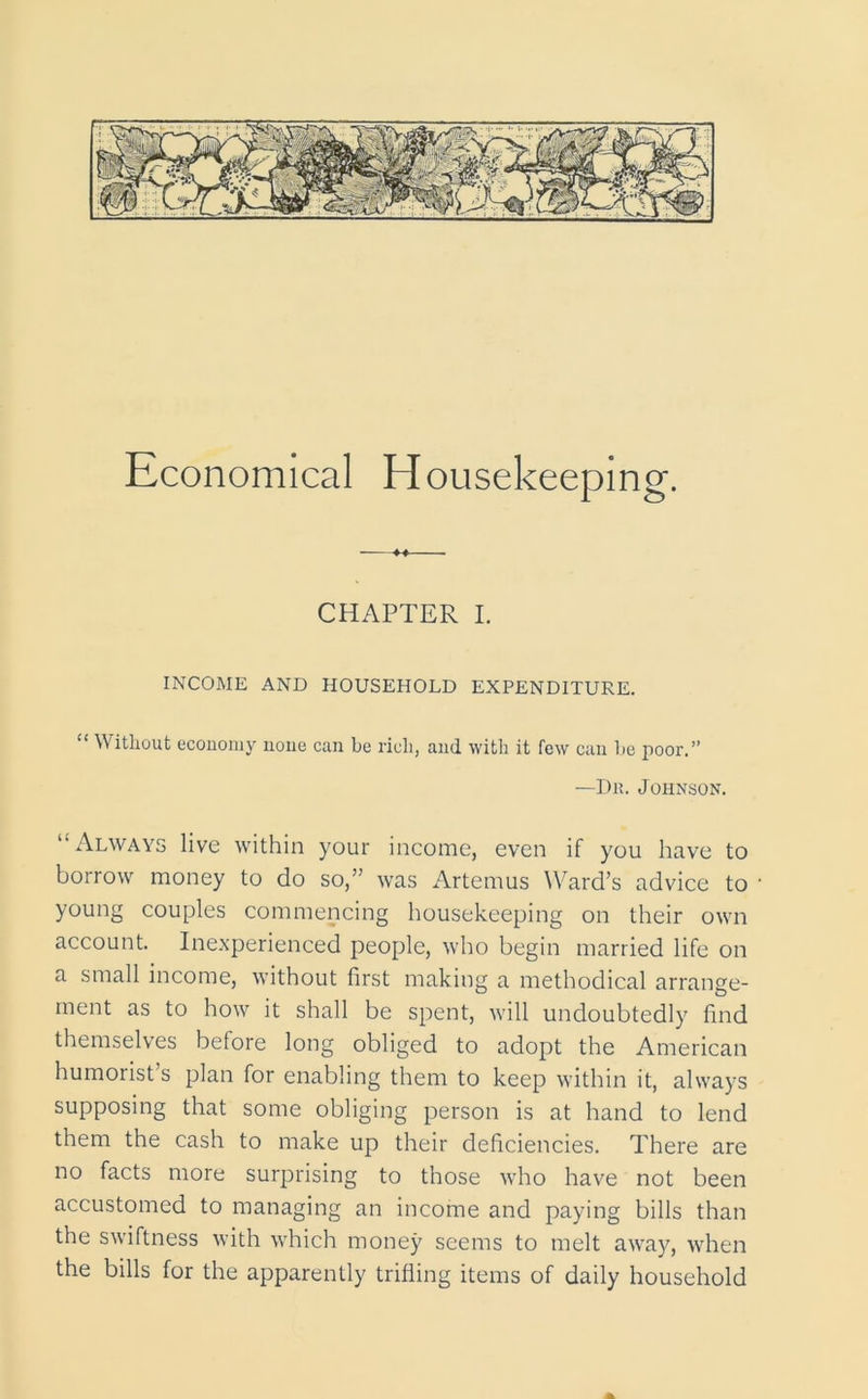 Economical Housekeeping. CHAPTER I. INCOME AND HOUSEHOLD EXPENDITURE. “ Without economy none can be rich, and with it few can be poor. —Dr. Johnson. “Always live within your income, even if you have to borrow money to do so,” was Artemus Ward’s advice to young couples commencing housekeeping on their own account. Inexperienced people, who begin married life on a small income, without first making a methodical arrange- ment as to how it shall be spent, will undoubtedly find themselves before long obliged to adopt the American humorist’s plan for enabling them to keep within it, always supposing that some obliging person is at hand to lend them the cash to make up their deficiencies. There are no facts more surprising to those who have not been accustomed to managing an income and paying bills than the swiftness with which money seems to melt away, when the bills for the apparently trifling items of daily household