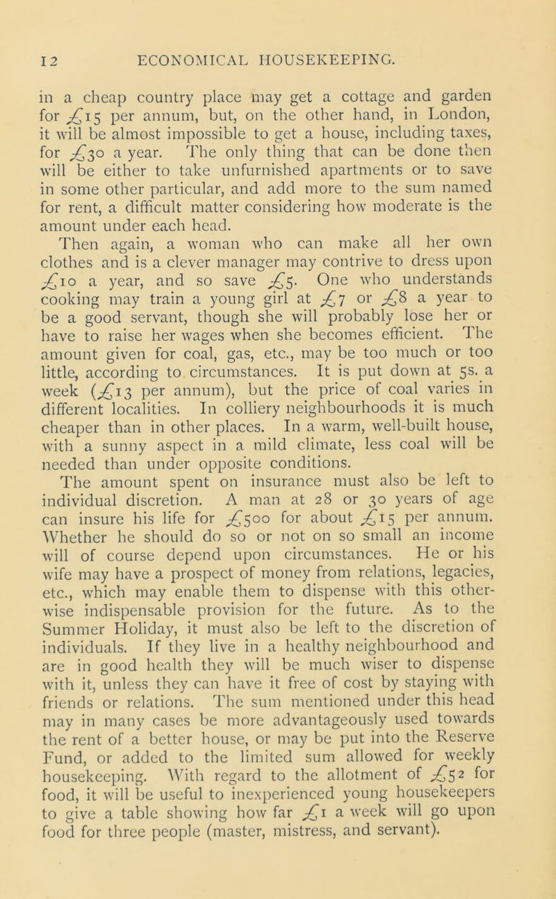 in a cheap country place may get a cottage and garden for /(15 per annum, but, on the other hand, in London, it will be almost impossible to get a house, including taxes, for ^30 a year. The only thing that can be done then will be either to take unfurnished apartments or to save in some other particular, and add more to the sum named for rent, a difficult matter considering how moderate is the amount under each head. Then again, a woman who can make all her own clothes and is a clever manager may contrive to dress upon £10 a year, and so save One who understands cooking may train a young girl at ^7 or £8 a year to be a good servant, though she will probably lose her or have to raise her wages when she becomes efficient. The amount given for coal, gas, etc., may be too much or too little, according to circumstances. It is put down at 5s. a week (£13 per annum), but the price of coal varies in different localities. In colliery neighbourhoods it is much cheaper than in other places. In a warm, well-built house, with a sunny aspect in a mild climate, less coal will be needed than under opposite conditions. The amount spent on insurance must also be left to individual discretion. A man at 28 or 30 years of age can insure his life for ^500 for about ,£15 per annum. Whether he should do so or not on so small an income will of course depend upon circumstances. He or his wife may have a prospect of money from relations, legacies, etc., which may enable them to dispense with this other- wise indispensable provision for the future. As to the Summer Holiday, it must also be left to the discretion of individuals. If they live in a healthy neighbourhood and are in good health they will be much wiser to dispense with it, unless they can have it free of cost by staying with friends or relations. The sum mentioned under this head may in many cases be more advantageously used towards the rent of a better house, or may be put into the Reserve Fund, or added to the limited sum allowed for weekly housekeeping. With regard to the allotment of ^52 for food, it will 'be useful to inexperienced young housekeepers to give a table showing how far £1 a week will go upon food for three people (master, mistress, and servant).