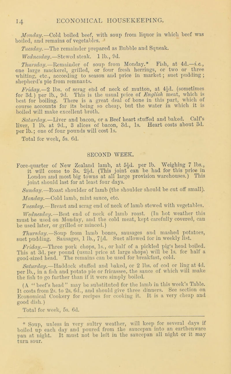 Monday.—Cold boiled beef, with soup from liquor in which beef was boiled, and remains of vegetables. ’ Tuesday.—The remainder prepared as Bubble and Squeak. Wednesday.—Stewed steak. 1 lb., 9d. Thursday. —Remainder of soup from Monday.* Fish, at 4d.—i.c., one large mackerel, grilled, or four fresh herrings, or two or three whiting, etc., according to season and price in market; suet pudding; shepherd’s pie from remnants. Friday.—2 lbs. of scrag end of neck of mutton, at 4id. (sometimes for 3d.) per lb., 9d. This is the usual price of English meat, which is best for boiling. There is a great deal of bone in this part, which of course accounts for its being so cheap, but the water in which it is boiled will make excellent broth. Saturday.—Liver and bacon, or a Beef heart stuffed and baked. Calf’s liver, 1 lb. at 9d., 3 slices of bacon, 3d., Is. Heart costs about 3d. per lb.; one of four pounds will cost Is. Total for week, 5s. 6d. SECOND WEEK. Fore-quarter of New Zealand lamb, at 5^d. per lb. Weighing 7 lbs., it will come to 3s. 2id. (This joint can be had for this price in London and most big towns at all large provision warehouses.) This joint should last for at least four days. Sunday.—Roast shoulder of lamb (the shoulder should be cut off small). Monday.—Cold lamb, mint sauce, etc. Tuesday.—Breast and scrag end of neck of lamb stewed with vegetables. Wednesday.—Best end of neck of lamb roast. (In hot weather this must be used on Monday, and the cold meat, kept carefully covered, can be used later, or grilled or minced.) Thursday.— Soup from lamb bones, sausages and mashed potatoes, suet pudding. Sausages, 1 lb., 7od. Suet allowed lor in weekly list. Friday.—Three pork chops, Is., or half of a pickled pig’s head boiled. This at 3d. per pound (usual price at large shops) will be Is. for half a good-sized head. The remains can be used for breakfast, cold. Saturday.—Haddock stuffed and baked, or 2 lbs. of cod or ling at 4d. per lb., in a fish and potato pie or fricassee, the sauce of which will make the fish to go further than if it were simply boiled. (A “beef’s head” may be substituted for the lamb in this week’s Table. It costs from 2s. to 2s. fid., and should give three dinners. See section on Economical Cookery for recipes for cooking it. It is a very cheap and good dish.) Total for week, 5s. fid. * Soup, unless in very sultry weather, will keep for several days if boiled up each day and poured from the saucepan into an earthenware pan at night. It must not be left iu the saucepan all night or it may turn sour.