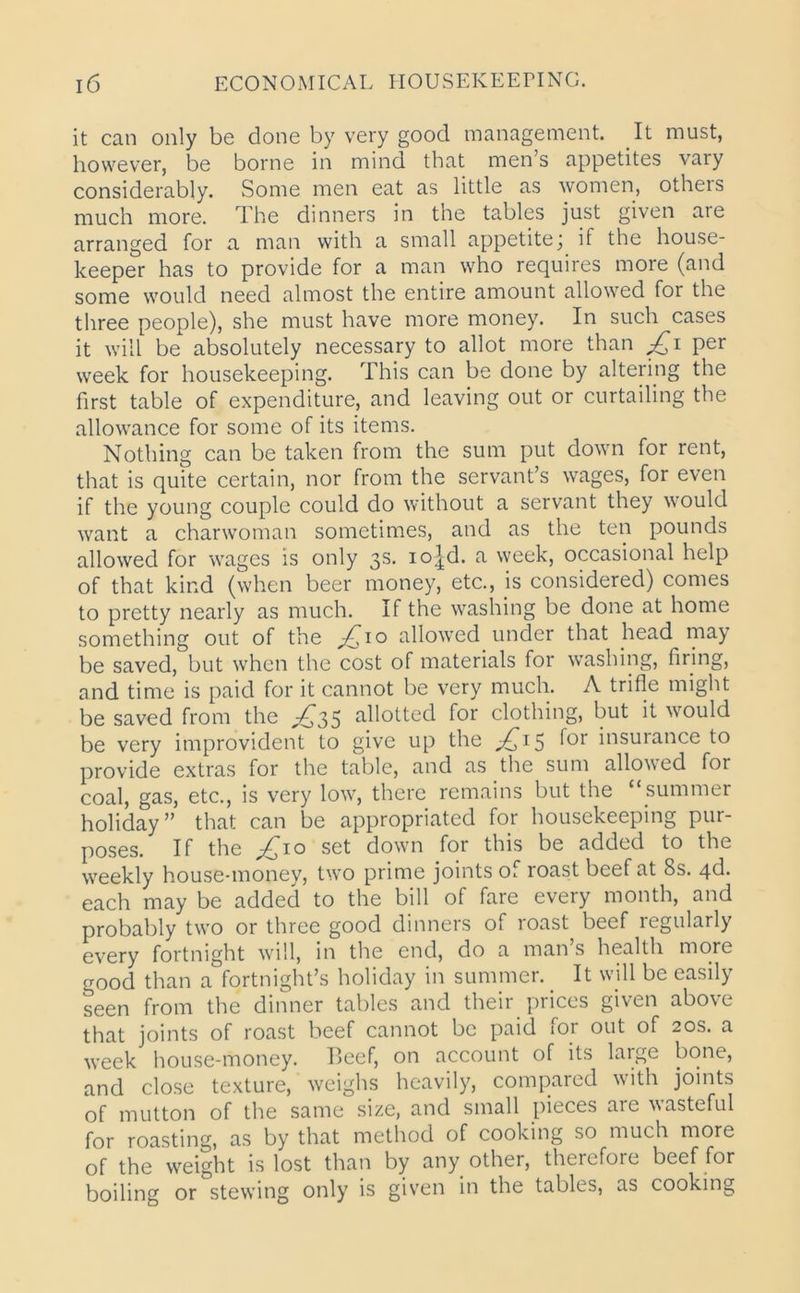 it can only be done by very good management. It must, however, be borne in mind that men’s appetites vary considerably. Some men eat as little as women, others much more. The dinners in the tables just given are arranged for a man with a small appetite; if the house- keeper has to provide for a man who requires more (and some would need almost the entire amount allowed for the three people), she must have more money. In such cases it will be absolutely necessary to allot more than per week for housekeeping. This can be done by altering the first table of expenditure, and leaving out or curtailing the allowance for some of its items. Nothing can be taken from the sum put down for rent, that is quite certain, nor from the servant’s wages, for even if the young couple could do without a servant they would want a charwoman sometimes, and as the ten pounds allowed for wages is only 3s. io^d. a week, occasional help of that kind (when beer money, etc., is considered) comes to pretty nearly as much. If the washing be done at home something out of the ^10 allowed under that head may be saved, but when the cost of materials for washing, firing, and time is paid for it cannot be very much. A trifle might be saved from the ^35 allotted for clothing, but it would be very improvident to give up the £15 f°r insurance to provide extras for the table, and as the sum allowed for coal, gas, etc., is very low, there remains but the “summer holiday” that can be appropriated for housekeeping pur- poses. If the £10 set down for this be added to the weekly house-money, two prime joints of roast beef at 8s. 4d. each may be added to the bill of fare every month, and probably two or three good dinners of roast beef regularly every fortnight will, in the end, do a man’s health more good than a fortnight’s holiday in summer. _ It will be easily seen from the dinner tables and their prices given above that joints of roast beef cannot be paid for out of 20s. a week house-money. Beef, on account of its large bone, and close texture, weighs heavily, compared with joints of mutton of the same size, and small pieces aie wasteful for roasting, as by that method of cooking so much more of the weight is lost than by any other, therefore beef for boiling or stewing only is given in the tables, as cooking