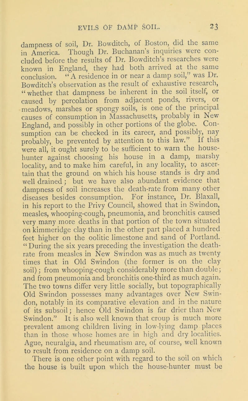 dampness of soil, Dr. Bowditch, of Boston, did the same in America. Though Dr. Buchanan’s inquiries were con- cluded before the results of Dr. Bowditch’s researches were known in England, they had both arrived at the same conclusion. “A residence in or near a damp soil,” was Dr. Bowditch’s observation as the result of exhaustive research, “ whether that dampness be inherent in the soil itself, or caused by percolation from adjacent ponds, rivers, or meadows, marshes or spongy soils, is one of the principal causes of consumption in Massachusetts, probably in New England, and possibly in other portions of the globe. Con- sumption can be checked in its career, and possibly, nay probably, be prevented by attention to this law.” If this were all, it ought surely to be sufficient to warn the house- hunter against choosing his house in a damp, marshy locality, and to make him careful, in any locality, to ascer- tain that the ground on which his house stands is dry and well drained; but we have also abundant evidence that dampness of soil increases the death-rate from many other diseases besides consumption. For instance, Dr. Blaxall, in his report to the Privy Council, showed that in Swindon, measles, whooping-cough, pneumonia, and bronchitis caused very many more deaths in that portion of the town situated on kimmeridge clay than in the other part placed a hundred feet higher on the oolitic limestone and sand of Portland. “During the six years preceding the investigation the death- rate from measles in New Swindon was as much as twenty times that in Old Swindon (the former is on the clay soil); from whooping-cough considerably more than double; and from pneumonia and bronchitis one-third as much again. The two towns differ very little socially, but topographically Old Swindon possesses many advantages over New Swin- don, notably in its comparative elevation and in the nature of its subsoil; hence Old Swindon is far drier than New Swindon.” It is also well known that croup is much more prevalent among children living in low-lying damp places than in those whose homes are in high and dry localities. Ague, neuralgia, and rheumatism are, of course, well known to result from residence on a damp soil. There is one other point with regard to the soil on which the house is built upon which the house-hunter must be