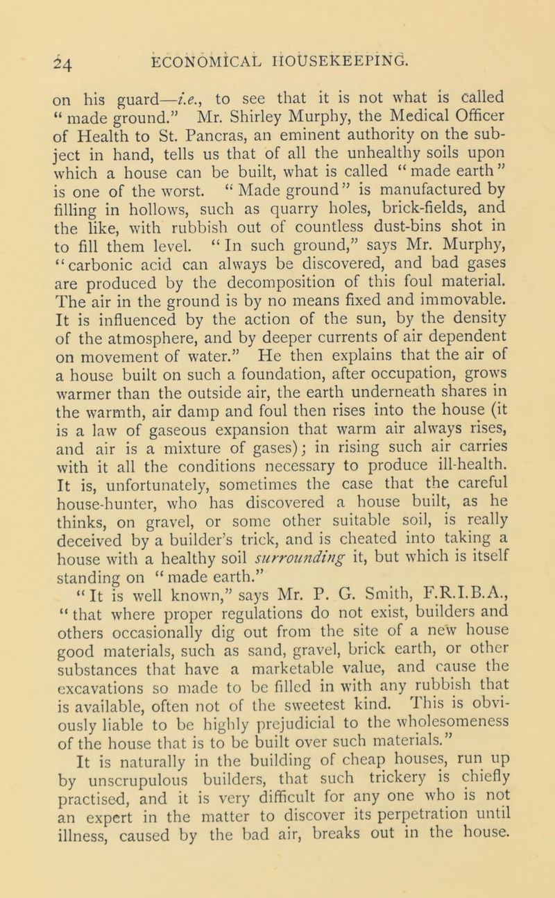 on his guard—i.e., to see that it is not what is called “ made ground.” Mr. Shirley Murphy, the Medical Officer of Health to St. Pancras, an eminent authority on the sub- ject in hand, tells us that of all the unhealthy soils upon which a house can be built, what is called “ made earth ” is one of the worst. “ Made ground” is manufactured by filling in hollows, such as quarry holes, brick-fields, and the like, with rubbish out of countless dust-bins shot in to fill them level. “In such ground,” says Mr. Murphy, “carbonic acid can always be discovered, and bad gases are produced by the decomposition of this foul material. The air in the ground is by no means fixed and immovable. It is influenced by the action of the sun, by the density of the atmosphere, and by deeper currents of air dependent on movement of water.” He then explains that the air of a house built on such a foundation, after occupation, grows warmer than the outside air, the earth underneath shares in the warmth, air damp and foul then rises into the house (it is a law of gaseous expansion that warm air always rises, and air is a mixture of gases); in rising such air carries with it all the conditions necessary to produce ill-health. It is, unfortunately, sometimes the case that the careful house-hunter, who has discovered a house built, as he thinks, on gravel, or some other suitable soil, is really deceived by a builder’s trick, and is cheated into taking a house with a healthy soil surrounding it, but which is itself standing on “ made earth.” “It is well known,” says Mr. P. G. Smith, F.R.I.B.A., “ that where proper regulations do not exist, builders and others occasionally dig out from the site of a new house good materials, such as sand, gravel, brick earth, or other substances that have a marketable value, and cause the excavations so made to be filled in with any rubbish that is available, often not of the sweetest kind. I his is obvi- ously liable to be highly prejudicial to the wholesomeness of the house that is to be built over such materials. It is naturally in the building of cheap houses, run up by unscrupulous builders, that such trickery is chiefly practised, and it is very difficult for any one who is not an expert in the matter to discover its perpetration until illness, caused by the bad air, breaks out in the house.