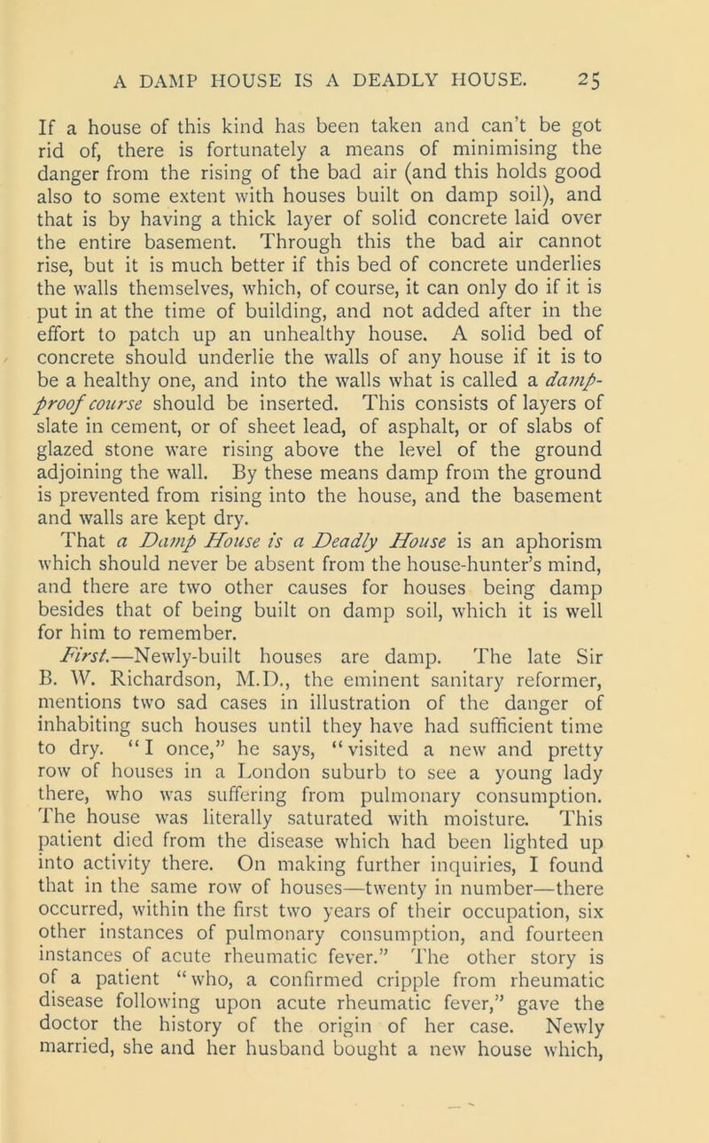 If a house of this kind has been taken and can’t be got rid of, there is fortunately a means of minimising the danger from the rising of the bad air (and this holds good also to some extent with houses built on damp soil), and that is by having a thick layer of solid concrete laid over the entire basement. Through this the bad air cannot rise, but it is much better if this bed of concrete underlies the walls themselves, which, of course, it can only do if it is put in at the time of building, and not added after in the effort to patch up an unhealthy house. A solid bed of concrete should underlie the walls of any house if it is to be a healthy one, and into the walls what is called a damp- proof course should be inserted. This consists of layers of slate in cement, or of sheet lead, of asphalt, or of slabs of glazed stone ware rising above the level of the ground adjoining the wall. By these means damp from the ground is prevented from rising into the house, and the basement and walls are kept dry. That a Damp House is a Deadly House is an aphorism which should never be absent from the house-hunter’s mind, and there are two other causes for houses being damp besides that of being built on damp soil, which it is well for him to remember. First.—Newly-built houses are damp. The late Sir B. W. Richardson, M.D., the eminent sanitary reformer, mentions two sad cases in illustration of the danger of inhabiting such houses until they have had sufficient time to dry. “I once,” he says, “visited a new and pretty row of houses in a London suburb to see a young lady there, who was suffering from pulmonary consumption. The house was literally saturated with moisture. This patient died from the disease which had been lighted up into activity there. On making further inquiries, I found that in the same row of houses—twenty in number—there occurred, within the first two years of their occupation, six other instances of pulmonary consumption, and fourteen instances of acute rheumatic fever.” The other story is of a patient “who, a confirmed cripple from rheumatic disease following upon acute rheumatic fever,” gave the doctor the history of the origin of her case. Newly married, she and her husband bought a new house which,