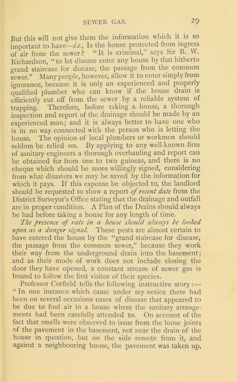 But this will not give them the information which it is so important to have—i.e., Is the house protected from ingress of air from the sewer? “It is criminal,” says Sir B. W. Richardson, “to let disease enter any house by that hitherto grand staircase for disease, the passage from the common sewer.” Many people, however, allow it to enter simply from ignorance, because it is only an experienced and properly qualified plumber who can know if the house drain is efficiently cut off from the sewer by a reliable system of trapping. Therefore, before taking a house, a thorough inspection and report of the drainage should be made by an experienced man; and it is always better to have one who is in no way connected with the person who is letting the house. The opinion of local plumbers or workmen should seldom be relied on. By applying to any well-known firm of sanitary engineers a thorough overhauling and report can be obtained for from one to two guineas, and there is no cheque which should be more willingly signed, considering from what disasters we may be saved by the information for which it pays. If this expense be objected to, the landlord should be requested to show a report of recent date from the District Surveyor’s Office stating that the drainage and outfall are in proper condition. A Plan of the Drains should always be had before taking a house for any length of time. The presence of rats in a house should always be looked upon as a danger signal. These pests are almost certain to have entered the house by the “grand staircase for disease, the passage from the common sewer,” because they work their way from the underground drain into the basement; and as their mode of work does not include closing the door they have opened, a constant stream of sewer gas is bound to follow the first visitor of their species. Professor Corfield tells the following instructive story:—■ “ In one instance which came under my notice there had been on several occasions cases of disease that appeared to be due to foul air in a house where the sanitary arrange- ments had been carefully attended to. On account of the fact that smells were observed to issue from the loose joints of the pavement in the basement, not near the drain of the house in question, but on the side remote from it, and against a neighbouring house, the pavement was taken up,