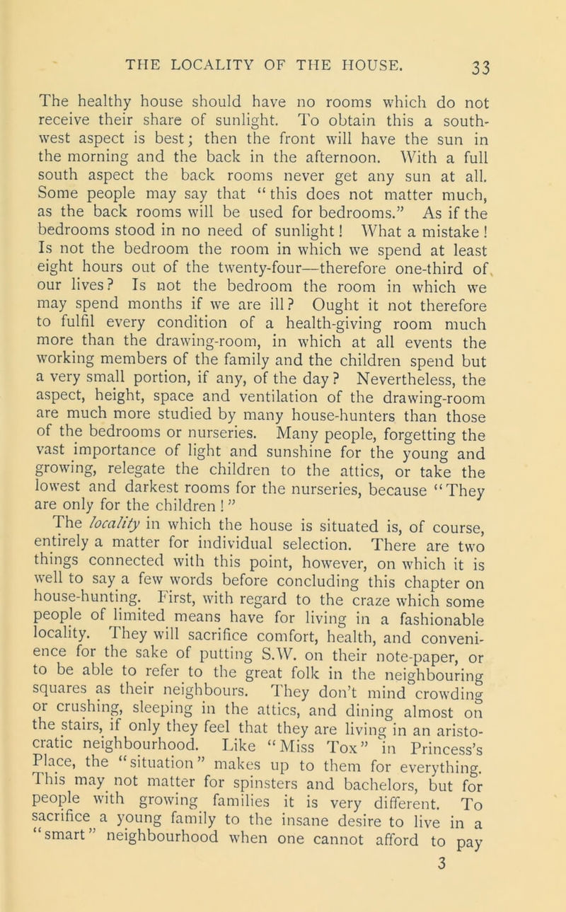 The healthy house should have no rooms which do not receive their share of sunlight. To obtain this a south- west aspect is best; then the front will have the sun in the morning and the back in the afternoon. With a full south aspect the back rooms never get any sun at all. Some people may say that “ this does not matter much, as the back rooms will be used for bedrooms.” As if the bedrooms stood in no need of sunlight! What a mistake ! Is not the bedroom the room in which we spend at least eight hours out of the twenty-four—therefore one-third of our lives? Is not the bedroom the room in which we may spend months if we are ill? Ought it not therefore to fulfil every condition of a health-giving room much more than the drawing-room, in which at all events the working members of the family and the children spend but a very small portion, if any, of the day ? Nevertheless, the aspect, height, space and ventilation of the drawing-room are much more studied by many house-hunters than those of the bedrooms or nurseries. Many people, forgetting the vast importance of light and sunshine for the young and growing, relegate the children to the attics, or take the lowest and darkest rooms for the nurseries, because “They are only for the children ! ” The locality in which the house is situated is, of course, entirely a matter for individual selection. There are two things connected with this point, however, on which it is well to say a few words before concluding this chapter on house-hunting. First, with regard to the craze which some people of limited means have for living in a fashionable locality. They will sacrifice comfort, health, and conveni- ence for the sake of putting S.W. on their note-paper, or to be able to refer to the great folk in the neighbouring squares as their neighbours. I hey don’t mind crowding or crushing, sleeping in the attics, and dining almost on the stairs, if only they feel that they are living in an aristo- cratic neighbourhood. Like “Miss Tox” in Princess’s Place, the situation makes up to them for everything. This may not matter for spinsters and bachelors, but for people with growing families it is very different. To sacrifice^ a young family to the insane desire to live in a “smart” neighbourhood when one cannot afford to pay 3