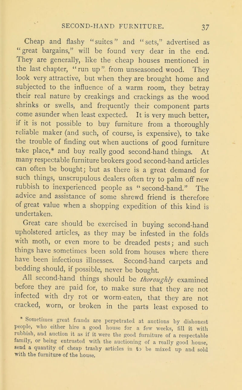 Cheap and flashy “suites” and “sets,” advertised as “great bargains,” will be found very dear in the end. 1 hey are generally, like the cheap houses mentioned in the last chapter, “run up” from unseasoned wood. They look very attractive, but when they are brought home and subjected to the influence of a warm room, they betray their real nature by creakings and crackings as the wood shrinks or swells, and frequently their component parts come asunder when least expected. It is very much better, if it is not possible to buy furniture from a thoroughly reliable maker (and such, of course, is expensive), to take the trouble of finding out when auctions of good furniture take place,* and buy really good second-hand things. At many respectable furniture brokers good second-hand articles can often be bought; but as there is a great demand for such things, unscrupulous dealers often try to palm off new rubbish to inexperienced people as “ second-hand.” The advice and assistance of some shrewd friend is therefore of great value when a shopping expedition of this kind is undertaken. Great care should be exercised in buying second-hand upholstered articles, as they may be infested in the folds with moth, or even more to be dreaded pests; and such things have sometimes been sold from houses where there have been infectious illnesses. Second-hand carpets and bedding should, if possible, never be bought. All second-hand things should be thoroughly examined before they are paid for, to make sure that they are not infected with dry rot or worm-eaten, that they are not cracked, worn, or broken in the parts least exposed to Sometimes great frauds are perpetrated at auctions by dishonest people, who either hire a good house for a few weeks, fdl it with rubbish, and auction it as ii it were the good furniture of a respectable family, or being entrusted with the auctioning of a really good house, send a quantity of cheap trashy articles in to be mixed up and sold with the furniture of the house.