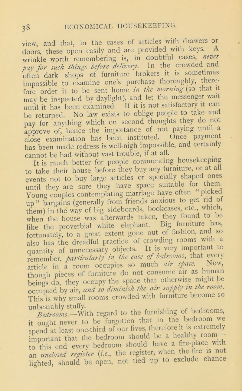 view, and that, in the cases of articles with drawers or doors, these open easily and are provided with keys. A wrinkle worth remembering is, in doubtful cases, never pay for such things before delivery. In the crowded and often dark shops of furniture brokers it is sometimes impossible to examine one’s purchase thoroughly, there- fore order it to be sent home in the morning (so that it may be inspected by daylight), and let the messenger wait until it has been examined. If it is not satisfactory it can be returned. No law exists to oblige people to take and pay for anything which on second thoughts they do not approve of, hence the importance of not paying until a close examination has been instituted. Once payment has been made redress is well-nigh impossible, and certainly cannot be had without vast trouble, if at all. It is much better for people commencing housekeeping to take their house before they buy any furniture, or at all events not to buy large articles or specially shaped ones until they are sure they have space suitable for them. Young couples contemplating marriage have often picked up” bargains (generally from friends anxious to get rid o them) in the way of big sideboards, bookcases, etc., which, when the house was afterwards taken, they found to be like the proverbial white elephant. Big furniture has, fortunately, to a great extent gone out of fashion, and so also has the dreadful practice of crowding rooms with a quantity of unnecessary objects. It is very important to remember, particularly in the case of bedrooms, that e\ ei y article in a room occupies so much air space. Now, though pieces of furniture do not consume air as human beings do, they occupy the space that otherwise might be occupied by air, and so diminish the air supply in the room. This is why small rooms crowded with furniture become so unbearably stuffy. . Bedrooms.—With regard to the furnishing of bedrooms, it ought never to be forgotten that in the. bedroom we spend at least one-third of our lives, therefore it is extremely important that the bedroom should be a healthy room to this end every bedroom should have a fire-place with an unclosed register (i.e., the register, when the fire is not lighted, should be open, not tied up to exclude chance