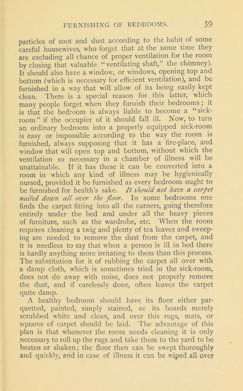 particles of soot and dust according to the habit of some careful housewives, who forget that at the same time they are excluding all chance of proper ventilation for the room by closing that valuable “ ventilating shaft,” the chimney). It should also have a window, or windows, opening top and bottom (which is necessary for efficient ventilation), and be furnished in a way that will allow of its being easily kept clean. There is a special reason for this latter, which many people forget when they furnish their bedrooms ; it is that the bedroom is always liable to become a “sick- room” if the occupier of it should fall ill. Now, to turn an ordinary bedroom into a properly equipped sick-room is easy or impossible according to the way the room is furnished, always supposing that it has a fire-place, and window that will open top and bottom, without which the ventilation so necessary in a chamber of illness will be unattainable. If it has these it can be converted into a room in which any kind of illness may be hygienically nursed, provided it be furnished as every bedroom ought to be furnished for health’s sake. It should not have a carpet nailed down all over the floor. In some bedrooms one finds the carpet fitting into all the corners, going therefore entirely under the bed and under all the heavy pieces of furniture, such as the wardrobe, etc. When the room requires cleaning a twig and plenty of tea leaves and sweep- ing are needed to remove the dust from the carpet, and it is needless to say that when a person is ill in bed there is hardly anything more irritating to them than this process. The substitution for it of rubbing the carpet all over with a damp cloth, which is sometimes tried in the sick-room, does not do away with noise, does not properly remove the dust, and if carelessly done, often leaves the carpet quite damp. A healthy bedroom should have its floor either par- quetted, painted, simply stained, or its boards merely scrubbed white and clean, and over this rugs, mats, or squares of carpet should be laid. The advantage of this plan is that whenever the room needs cleaning it is only necessary to roll up the rugs and take them to the yard to be beaten or shaken; the floor then can be swept thoroughly and quickly, and in case of illness it can be wiped all over