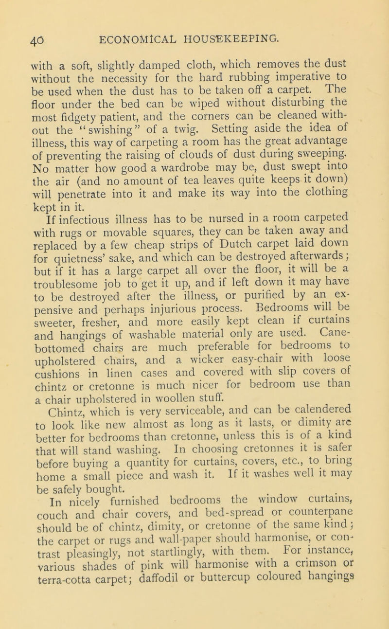 with a soft, slightly damped cloth, which removes the dust without the necessity for the hard rubbing imperative to be used when the dust has to be taken off a carpet. I he floor under the bed can be wiped without disturbing the most fidgety patient, and the corners can be cleaned with- out the “swishing” of a twig. Setting aside the idea of illness, this way of carpeting a room has the great advantage of preventing the raising of clouds of dust during sweeping. No matter how good a wardrobe may be, dust swept into the air (and no amount of tea leaves quite keeps it down) will penetrate into it and make its way into the clothing kept in it. If infectious illness has to be nursed in a room carpeted with rugs or movable squares, they can be taken away and replaced by a few cheap strips of Dutch carpet laid down for quietness’ sake, and which can be destroyed afterwards; but if it has a large carpet all over the floor, it will be a troublesome job to get it up, and if left down it may have to be destroyed after the illness, or purified by an ex- pensive and perhaps injurious process. Bedrooms will be sweeter, fresher, and more easily kept clean if curtains and hangings of washable material only are used. Cane- bottomed chairs are much preferable for bedrooms to upholstered chairs, and a wicker easy-chair with loose cushions in linen cases and covered with slip covers of chintz or cretonne is much nicer for bedroom use than a chair upholstered in woollen stuff. Chintz, which is very serviceable, and can be calendered to look like new almost as long as it lasts, or dimity are better for bedrooms than cretonne, unless this is of a kind that will stand washing. In choosing cretonnes it is safer before buying a quantity for curtains, covers, etc., to bring home a small piece and wash it. If it washes well it may be safely bought. In nicely furnished bedrooms the window curtains, couch and chair covers, and bed-spread or counterpane should be of chintz, dimity, or cretonne of the same kind; the carpet or rugs and wall-paper should harmonise, or con- trast pleasingly, not startlingly, with them, k or instance, various shades of pink will harmonise with a crimson or terra-cotta carpetj daffodil or buttercup coloured hangings