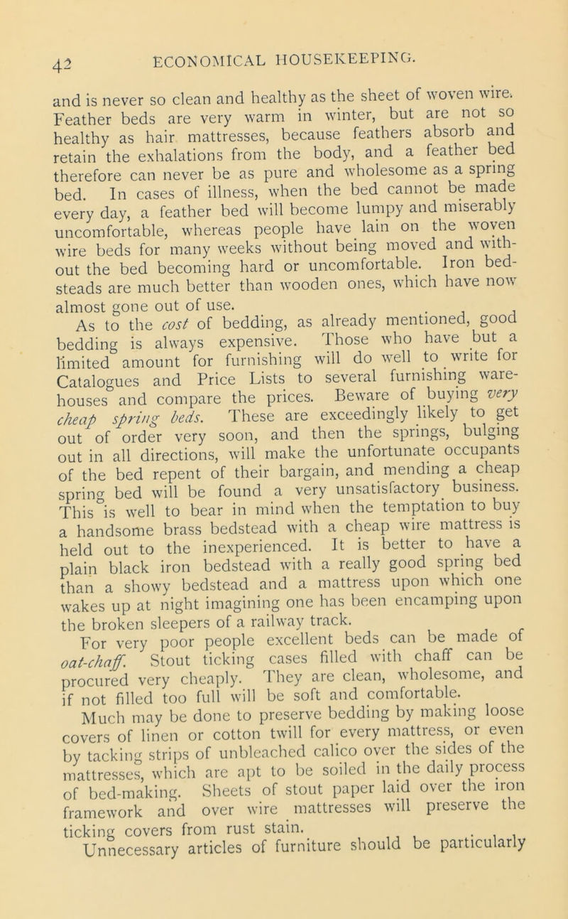 and is never so clean and healthy as the sheet of woven wire. Feather beds are very warm in winter, but are not so healthy as hair mattresses, because feathers absorb and retain the exhalations from the body, and a feather bed therefore can never be as pure and wholesome as a spring bed. In cases of illness, when the bed cannot be made every day, a feather bed will become lumpy and miserably uncomfortable, whereas people have lain on the woven wire beds for many weeks without being moved and with- out the bed becoming hard or uncomfortable. Iron bed- steads are much better than wooden ones, which have now almost gone out of use. . As to the cost of bedding, as already mentioned, good bedding is always expensive. Those who have but a limited amount for furnishing will do wTell to write for Catalogues and Price Lists to several furnishing ware- houses and compare the prices. Beware of buying very cheap spring beds. These are exceedingly likely to get out of order very soon, and then the springs, bulging out in all directions, will make the unfortunate occupants of the bed repent of their bargain, and mending a cheap spring bed will be found a very unsatisfactory, business. This°is well to bear in mind when the temptation to buy a handsome brass bedstead with a cheap wire mattress is held out to the inexperienced. It is better to have a plain black iron bedstead with a really good spring bed than a showy bedstead and a mattress upon which one wakes up at night imagining one has been encamping upon the broken sleepers of a railway track. For very poor people excellent beds can be made of oat-chaff. Stout ticking cases filled with chaff can be procured very cheaply. 1 hey are clean, wholesome, and if not filled too full will be soft and comfortable. Much may be done to preserve bedding by making loose covers of linen or cotton twill for every mattress, or even by tackin<r strips of unbleached calico over the sides of the mattresses, which are apt to be soiled in the daily process of bed-making. Sheets of stout paper laid over the iron framework and over wire mattresses will preserve the ticking covers from rust stain. Unnecessary articles of furniture should be particularly