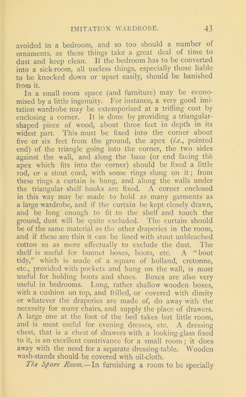 avoided in a bedroom, and so too should a number of ornaments, as these things take a great deal of time to dust and keep clean. If the bedroom has to be converted into a sick-room, all useless things, especially those liable to be knocked down or upset easily, should be banished from it. In a small room space (and furniture) may be econo- mised by a little ingenuity. For instance, a very good imi- tation wardrobe may be extemporised at a trifling cost by enclosing a corner. It is done by providing a triangular- shaped piece of wood, about three feet in depth in its widest part. This must be fixed into the corner about five or six feet from the ground, the apex (i.e., pointed end) of the triangle going into the corner, the two sides against the wall, and along the base (or end facing the apex which fits into the corner) should be fixed a little rod, or a stout cord, with some rings slung on it; from these rings a curtain is hung, and along the walls under the triangular shelf hooks are fixed. A corner enclosed in this way may be made to hold as many garments as a large wardrobe, and if the curtain be kept closely drawn, and be long enough to fit to the shelf and touch the ground, dust will be quite excluded. The curtain should be of the same material as the other draperies in the room, and if these are thin it can be lined with stout unbleached cotton so as more effectually to exclude the dust. The shelf is useful for bonnet boxes, boots, etc. A “boot tidy,” which is made of a square of holland, cretonne, etc., provided with pockets and hung on the wall, is most useful for holding boots and shoes. Boxes are also very useful in bedrooms. Tong, rather shallow wooden boxes, with a cushion on top, and frilled, or covered with dimity or whatever the draperies are made of, do away with the necessity for many chairs, and supply the place of drawers. A large one at the foot of the bed takes but little room, and is most useful for evening dresses, etc. A dressing chest, that is a chest of drawers with a looking-glass fixed to it, is an excellent contrivance for a small room; it does away with the need for a separate dressing-table. Wooden wash-stands should be covered with oil-cloth. The Spare Room.—In furnishing a room to be specially