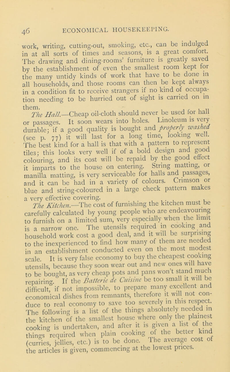 work, writing, cutting-out, smoking, etc., can be indulged in at all sorts of times and seasons, is a great comfort. The drawing and dining-rooms’ furniture is greatly saved by the establishment of even the smallest room kept for the many untidy kinds of work that have to be done in all households, and those rooms can then be kept always in a condition fit to receive strangers if no kind of occupa- tion needing to be hurried out of sight is carried on in them. , r . „ The Hall.—Cheap oil-cloth should never be used for hall or passages. It soon wears into holes. Linoleum is vci) durable ;°if a good quality is bought and properly washed (see p. 77) it will last for a long time, looking well. The best kind for a hall is that with a pattern to represent tiles; this looks very well if of a bold design and good colouring, and its cost will be repaid by the good effect it imparts to the house on entering. String matting, or manilla matting, is very serviceable for halls and passages, and it can be had in a variety of colours. Crimson or blue and string-coloured in a large check pattern makes a very effective covering. The Kitchen.—The cost of furnishing the kitchen must.be carefully calculated by young people who are endeavouring to furnish on a limited sum, very especially when the limit is a narrow one. The utensils required in cooking and household work cost a good deal, and it will be surprising to the inexperienced to find how many of them are needed in an establishment conducted even on the most modest scale. It is very false economy to buy the cheapest cooking utensils, because they soon wear out and new ones will have to be bought, as very cheap pots and pans won t stand muc r repairing If the Batterie de Cuisine be too small it will be difficult,0 if not impossible, to prepare many excellent and economical dishes from remnants, therefore it will not con- duce to real economy to save too severely in this respect. The following is a list of the things absolutely needed in the kitchen of the smallest house where only the plainest cooking is undertaken, and after it is given a list of the things required when plain cooking of the better kind (curries, jellies, etc.) is to be done. The average cost of the articles is given, commencing at the lowest prices.