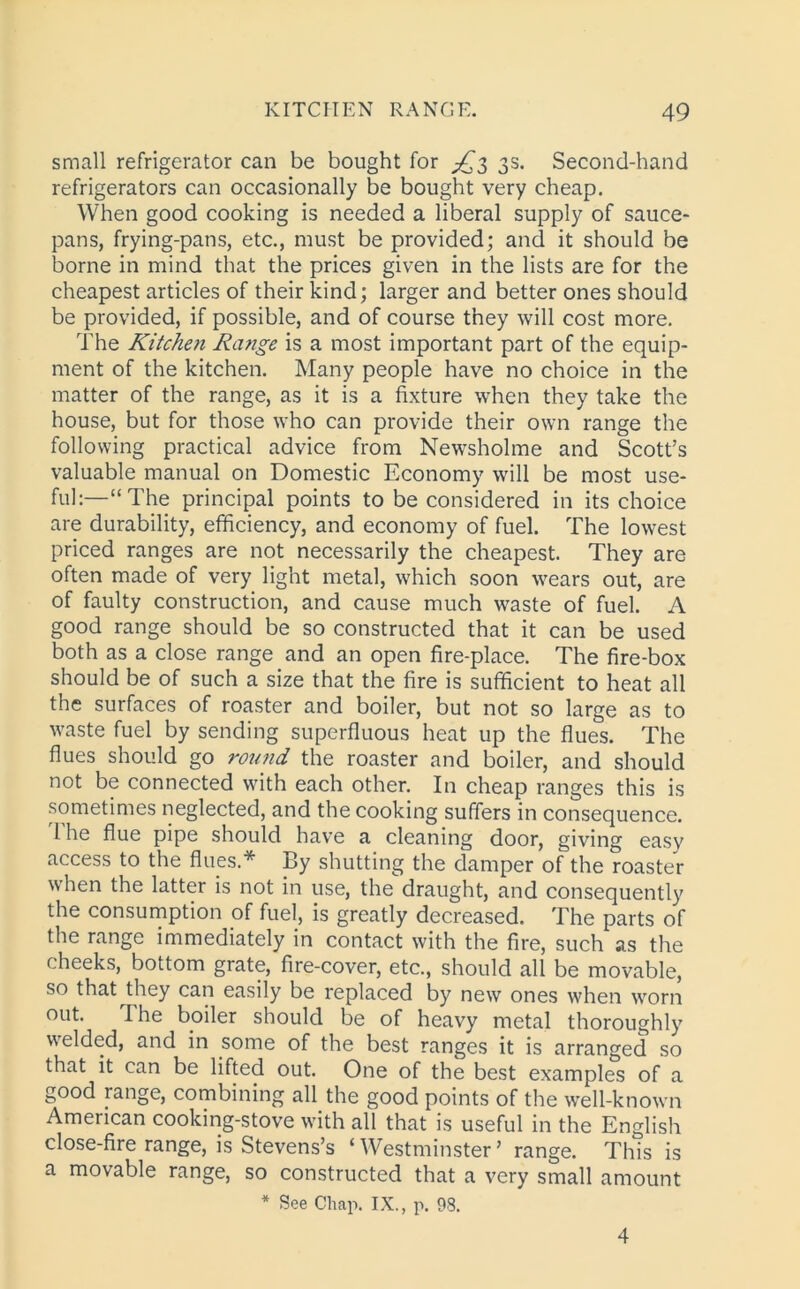 small refrigerator can be bought for ^3 3s. Second-hand refrigerators can occasionally be bought very cheap. When good cooking is needed a liberal supply of sauce- pans, frying-pans, etc., must be provided; and it should be borne in mind that the prices given in the lists are for the cheapest articles of their kind; larger and better ones should be provided, if possible, and of course they will cost more. The Kitchen Range is a most important part of the equip- ment of the kitchen. Many people have no choice in the matter of the range, as it is a fixture when they take the house, but for those who can provide their own range the following practical advice from Newsholme and Scott’s valuable manual on Domestic Economy will be most use- ful:—“The principal points to be considered in its choice are durability, efficiency, and economy of fuel. The lowest priced ranges are not necessarily the cheapest. They are often made of very light metal, which soon wears out, are of faulty construction, and cause much waste of fuel. A good range should be so constructed that it can be used both as a close range and an open fire-place. The fire-box should be of such a size that the fire is sufficient to heat all the surfaces of roaster and boiler, but not so large as to waste fuel by sending superfluous heat up the flues. The flues should go rotind the roaster and boiler, and should not be connected with each other. In cheap ranges this is sometimes neglected, and the cooking suffers in consequence. 1 he flue pipe should have a cleaning door, giving easy access to the flues.* By shutting the damper of the roaster when the latter is not in use, the draught, and consequently the consumption .of fuel, is greatly decreased. The parts of the range immediately in contact with the fire, such as the cheeks, bottom grate, fire-cover, etc., should all be movable, so that they can easily be replaced by new ones when worn out. T he boiler should be of heavy metal thoroughly welded, and in some of the best ranges it is arranged so that it can be lifted out. One of the best examples of a good range, combining all the good points of the well-known American cooking-stove with all that is useful in the English close-fire range, is Stevens’s ‘ Westminster ’ range. This is a movable range, so constructed that a very small amount * See Chap. IX., p. 98. 4