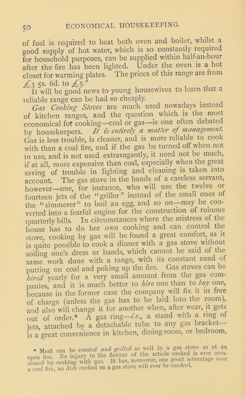 of fuel is required to heat both oven and boiler, whilst a good supply of hot water, which is so constantly required for household purposes, can be supplied within half-an-hour after the fire has been lighted. Under the oven is a hot closet for warming plates. The prices of this range are from yC^ 5s. 6d. to £5-” ^ It will be good news to young housewives to learn that a reliable range can be had so cheaply. Gas Cooking Stoves are much used nowadays instead of kitchen ranges, and the question which is the most economical fot cooking—coal or gas—is one often debated by housekeepers. It is entirely n matter of management. Gas is less trouble, is cleaner, and is more reliable to cook with than a coal fire, and if the gas be turned off when not in use, and is not used extravagantly, it need not be much, if at all, more expensive than coal, especially when the great saving of trouble in lighting and cleaning is taken into account. The gas stove in the hands of a careless servant, however—one, for instance, who will use the twelve or fourteen jets of the “griller” instead of the small ones of the “simmerer” to boil an egg, and so on may be con- verted into a fearful engine for the construction of ruinous quarterly bills. In circumstances where the mistress of the house has to do her own cooking and can control the stove, cooking by gas will be found a great comfoit, as it is quite possible to cook a dinner with a gas stove without soiling one’s dress or hands, which cannot be said of the same work done with a range, with its constant need of putting on coal and poking up the fire. Gas stoves can be hired yearly for a very small amount from the gas com- panies, and it is much better to hire one than to buy one, because in the former case the company will fix it in free of charge (unless the gas has to be laid into the room), and also will change it for another when, after wear, it gets out of order* A gas ring—i.e., a stand with a ring of jets attached by a detachable tube to any gas bracket— is a great convenience in kitchen, dining-room, or bedroom, * Meat ci open fire, sioneil by c< a coal fire, r