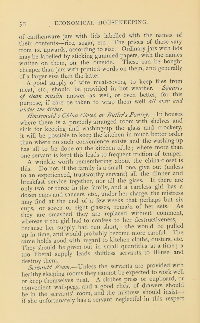 of earthenware jars with lids labelled with the names of their contents—rice, sugar, etc. The prices of these Vciry from is. upwards, according to size. Ordinary jars with lids may be labelled by sticking gummed papers, with the names written on them, on the outside. These can be bought cheaper than jars with printed words on them, and generally of a larger size than the latter. A good supply of wire meat-covers, to keep flies from meat, etc., should be provided in hot weather. Squares of dean muslin answer as well, or even better, for this purpose, if care be taken to wrap them well all over and under the dishes. Housemaid’’s China Closet, or Butler’s Pantry.—In houses where there is a properly arranged room with shelves and sink for keeping and washing-up the glass and crockery, it will be possible to keep the kitchen in much better order than where no such convenience exists and the washing-up has all to be done on the kitchen table; where more than one servant is kept this leads to frequent friction of temper. A wrinkle worth remembering about the china-closet is this. Do not, if the family is a small one, give out (unless to an experienced, trustworthy servant) all the dinner and breakfast service together, nor all the glass. If there are only two or three in the family, and a careless girl has a dozen cups and saucers, etc., under her charge, the mistress may find at the end of a few weeks that perhaps but six cups, or seven or eight glasses, remain of her sets. As they are smashed they are replaced without comment, whereas if the girl had to confess to her destructiveness,— because her supply had run short,—she would be pulled up in time, and would probably become more careful. The same holds good with regard to kitchen cloths, dusteis, etc. They should be given out in small quantities at a time; a too liberal supply leads shiftless servants to ill-use and destroy them. Servants’ Room.—Unless the servants are piovided with healthy sleeping rooms they cannot be expected to work well or keep themselves neat. A clothes press or cupboard, or convenient wall-pegs, and a good chest of drawers,_ should be in the servants’ room, and the mistress should insist • if she unfortunately has a servant neglectful in this respect