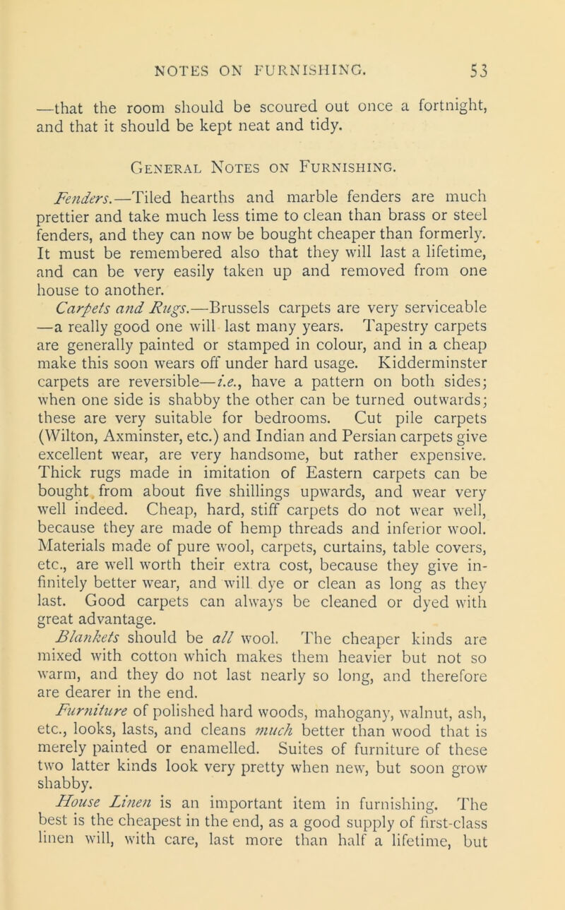 —that the room should be scoured out once a fortnight, and that it should be kept neat and tidy. General Notes on Furnishing. Fenders.—Tiled hearths and marble fenders are much prettier and take much less time to clean than brass or steel fenders, and they can now be bought cheaper than formerly. It must be remembered also that they will last a lifetime, and can be very easily taken up and removed from one house to another. Carpets and Rugs.—Brussels carpets are very serviceable —a really good one will last many years. Tapestry carpets are generally painted or stamped in colour, and in a cheap make this soon wears off under hard usage. Kidderminster carpets are reversible—i.e., have a pattern on both sides; when one side is shabby the other can be turned outwards; these are very suitable for bedrooms. Cut pile carpets (Wilton, Axminster, etc.) and Indian and Persian carpets give excellent wear, are very handsome, but rather expensive. Thick rugs made in imitation of Eastern carpets can be bought from about five shillings upwards, and wear very well indeed. Cheap, hard, stiff carpets do not wear well, because they are made of hemp threads and inferior wool. Materials made of pure wool, carpets, curtains, table covers, etc., are well worth their extra cost, because they give in- finitely better wear, and will dye or clean as long as they last. Good carpets can always be cleaned or dyed with great advantage. Blankets should be all wool. The cheaper kinds are mixed with cotton which makes them heavier but not so warm, and they do not last nearly so long, and therefore are dearer in the end. Furniture of polished hard woods, mahogany, walnut, ash, etc., looks, lasts, and cleans much better than wood that is merely painted or enamelled. Suites of furniture of these two latter kinds look very pretty when new, but soon grow shabby. House Linen is an important item in furnishing. The best is the cheapest in the end, as a good supply of first-class linen will, with care, last more than half a lifetime, but