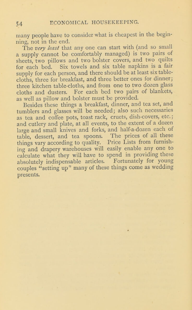 many people have to consider what is cheapest in the begin- ning, not in the end. The very least that any one can start with (and so small a supply cannot be comfortably managed) is two pairs of sheets, two pillows and two bolster covers, and two quilts for each bed. Six towels and six table napkins is a fair supply for each person, and there should be at least six table- cloths, three for breakfast, and three better ones for dinner; three kitchen table-cloths, and from one to two dozen glass cloths and dusters. For each bed two pairs of blankets, as well as pillow and bolster must be provided. Besides these things a breakfast, dinner, and tea set, and tumblers and glasses will be needed; also such necessaries as tea and coffee pots, toast rack, cruets, dish-covers, etc.; and cutlery and plate, at all events, to the extent of a dozen large and small knives and forks, and half-a-dozen each of table, dessert, and tea spoons. The prices of all these things vary according to quality. Price Lists from furnish- ing and drapery warehouses will easily enable any one to calculate what they will have to spend in providing these absolutely indispensable articles. Fortunately for young couples “setting up” many of these things come as wedding presents.