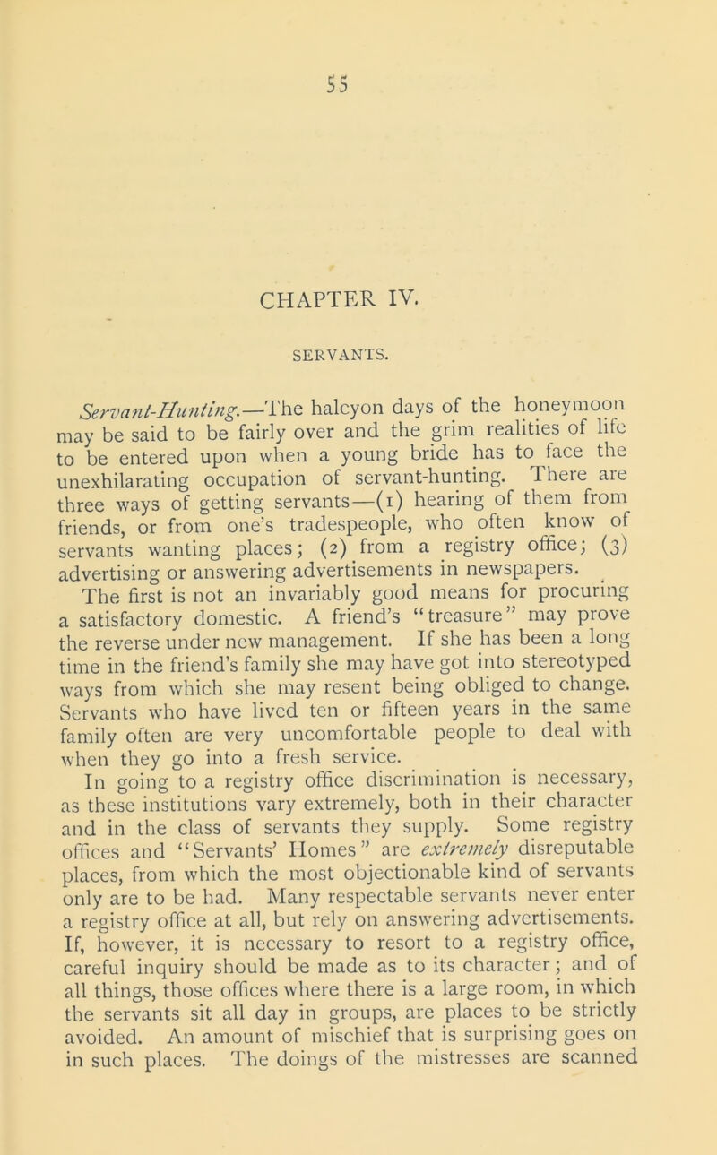 CHAPTER IV. SERVANTS. Servant-Hunting.—The halcyon days of the honeymoon may be said to be fairly over and the grim realities of life to be entered upon when a young bride has to face the unexhilarating occupation of servant-hunting. 1 here are three ways of getting servants—(i) hearing of them from friends, or from one’s tradespeople, who often know of servants wanting places; (2) from a registry office; (3) advertising or answering advertisements in newspapers. ^ The first is not an invariably good means for procuring a satisfactory domestic. A friend’s “treasure” may prove the reverse under new management. If she has been a long time in the friend’s family she may have got into stereotyped ways from which she may resent being obliged to change. Servants who have lived ten or fifteen years in the same family often are very uncomfortable people to deal with when they go into a fresh service. In going to a registry office discrimination is necessary, as these institutions vary extremely, both in their character and in the class of servants they supply. Some registry offices and “Servants’ Homes” are extremely disreputable places, from which the most objectionable kind of servants only are to be had. Many respectable servants never enter a registry office at all, but rely on answering advertisements. If, however, it is necessary to resort to a registry office, careful inquiry should be made as to its character; and. of all things, those offices where there is a large room, in which the servants sit all day in groups, are places to be strictly avoided. An amount of mischief that is surprising goes on in such places. The doings of the mistresses are scanned