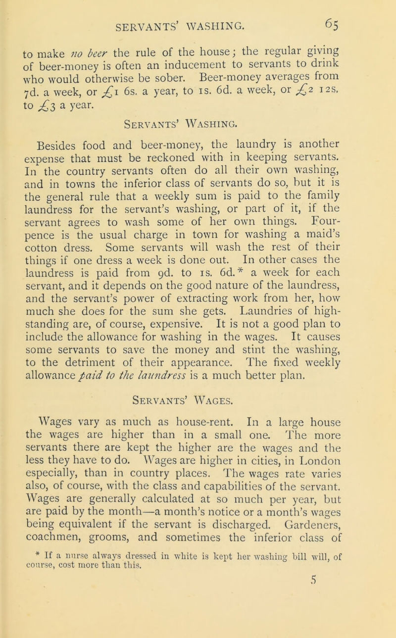 to make no beer the rule of the house; the regular giving of beer-money is often an inducement to servants to drink who would otherwise be sober. Beer-money averages from 7d. a week, or £1 6s. a year, to is. 6d. a week, or £2 12s. to £3 a year. Servants’ Washing. Besides food and beer-money, the laundry is another expense that must be reckoned with in keeping servants. In the country servants often do all their own washing, and in towns the inferior class of servants do so, but it is the general rule that a weekly sum is paid to the family laundress for the servant’s washing, or part of it, if the servant agrees to wash some of her own things. Four- pence is the usual charge in town for washing a maid’s cotton dress. Some servants will wash the rest of their things if one dress a week is done out. In other cases the laundress is paid from 9d. to is. 6d.* a week for each servant, and it depends on the good nature of the laundress, and the servant’s power of extracting work from her, how much she does for the sum she gets. Laundries of high- standing are, of course, expensive. It is not a good plan to include the allowance for washing in the wages. It causes some servants to save the money and stint the washing, to the detriment of their appearance. The fixed weekly allowance paid to the laundress is a much better plan. Servants’ Wages. Wages vary as much as house-rent. In a large house the wages are higher than in a small one. The more servants there are kept the higher are the wages and the less they have to do. Wages are higher in cities, in London especially, than in country places. The wages rate varies also, of course, with the class and capabilities of the servant. Wages are generally calculated at so much per year, but are paid by the month—a month’s notice or a month’s wages being equivalent if the servant is discharged. Gardeners, coachmen, grooms, and sometimes the inferior class of * If a nurse always dressed in white is kept her washing hill will, of course, cost more than this. 5