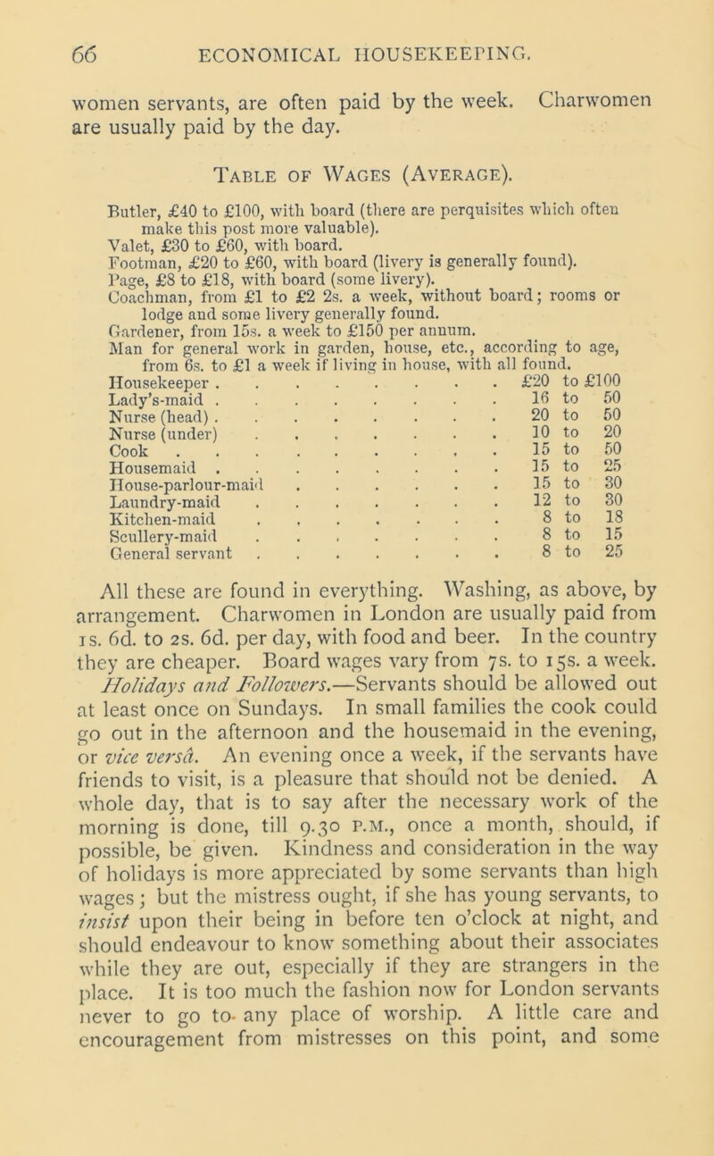 women servants, are often paid by the week. Charwomen are usually paid by the day. Table of Wages (Average). Butler, £40 to £100, with board (there are perquisites which often make this post more valuable). Valet, £30 to £60, with board. Footman, £20 to £60, with board (livery is generally found). Page, £8 to £18, with board (some livery). Coachman, from £1 to £2 2s. a week, without board; rooms or lodge and some livery generally found. Gardener, from 15s. a week to £150 per annum. Man for general work in garden, house, etc., according to age, from 6s. to £1 a week if living in house, with all found. Housekeeper ........ £20 to £100 Lady’s-maid Nurse (head) . Nurse (under) Cook Housemaid . House-parlour-maid Laundry-maid Kitchen-maid Scullery-maid General servant 16 20 10 15 15 15 12 8 8 8 to to to to to to to to to to 50 50 20 50 25 30 30 18 15 25 All these are found in everything. Washing, as above, by arrangement. Charwomen in London are usually paid from is. 6d. to 2S. 6d. per day, with food and beer. In the country they are cheaper. Board wages vary from 7s. to 15s. a week. Holidays and Followers.—Servants should be allowed out at least once on Sundays. In small families the cook could go out in the afternoon and the housemaid in the evening, or vice versct. An evening once a week, if the servants have friends to visit, is a pleasure that should not be denied. A whole day, that is to say after the necessary work of the morning is done, till 9.30 p.m., once a month, should, if possible, be given. Kindness and consideration in the way of holidays is more appreciated by some servants than high wages; but the mistress ought, if she has young servants, to insist upon their being in before ten o’clock at night, and should endeavour to know something about their associates while they are out, especially if they are strangers in the place. It is too much the fashion now for London servants never to go to- any place of worship. A little care and encouragement from mistresses on this point, and some