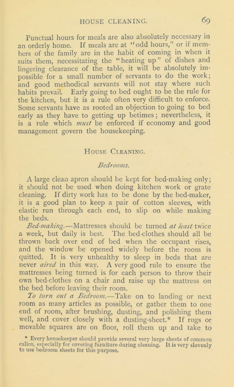 Punctual hours for meals are also absolutely necessary in an orderly home. If meals are at “odd hours,” or if mem- bers of the family are in the habit of coming in when it suits them, necessitating the “heating up” of dishes and lingering clearance of the table, it will be absolutely im- possible for a small number of servants to do the work; and good methodical servants will not stay where such habits prevail. Early going to bed ought to be the rule for the kitchen, but it is a rule often very difficult to enforce. Some servants have as rooted an objection to going to bed early as they have to getting up betimes; nevertheless, it is a rule which must be enforced if economy and good management govern the housekeeping. House Cleaning. Bedrooms. A large clean apron should be kept for bed-making only; it should not be used when doing kitchen work or grate cleaning. If dirty work has to be done by the bed-maker, it is a good plan to keep a pair of cotton sleeves, with elastic run through each end, to slip on while making the beds. Bed-making.—Mattresses should be turned at least twice a week, but daily is best. The bed-clothes should all be thrown back over end of bed when the occupant rises, and the window be opened widely before the room is quitted. It is very unhealthy to sleep in beds that are never aired in this way. A very good rule to ensure the mattresses being turned is for each person to throw their own bed-clothes on a chair and raise up the mattress on the bed before leaving their room. To turn out a Bedrooni.—Take on to landing or next room as many articles as possible, or gather them to one end of room, after brushing, dusting, and polishing them well, and cover closely with a dusting-sheet.* If rugs or movable squares are on floor, roll them up and take to * Every housekeeper should provide several very large sheets of common calico, especially for covering furniture during cleaning. It is very slovenly to use bedroom sheets for this purpose.