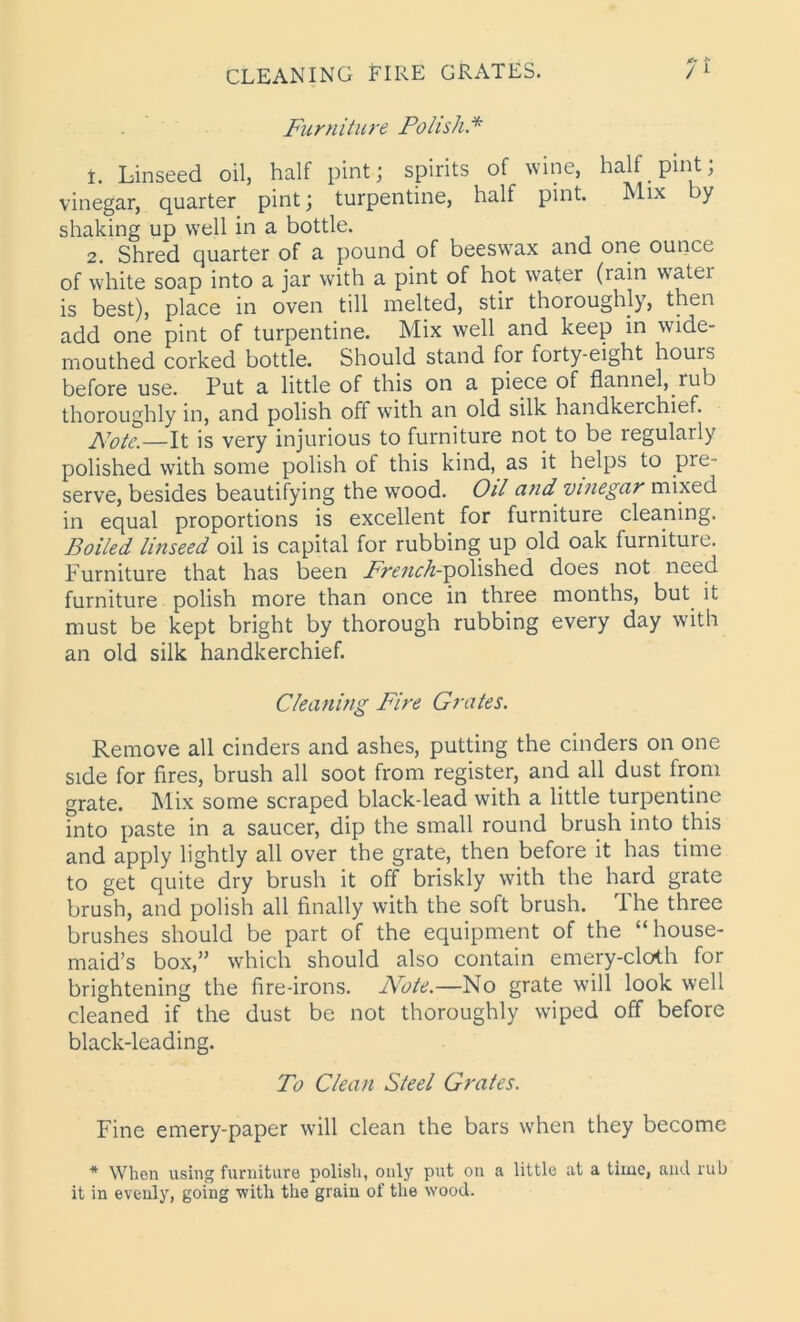 Furniture Polish.* 1. Linseed oil, half pint; spirits of wine, half pint; vinegar, quarter pint; turpentine, half pint. Mix by shaking up well in a bottle. 2. Shred quarter of a pound of beeswax and one ounce of white soap into a jar with a pint of hot water (rain watei is best), place in oven till melted, stir thoroughly, then add one pint of turpentine. Mix well and keep in wide- mouthed corked bottle. Should stand for forty-eight houis before use. Put a little of this on a piece of flannel, rub thoroughly in, and polish off with an old silk handkerchief. Note.—It is very injurious to furniture not to be regularly polished with some polish of this kind, as it helps to pie- serve, besides beautifying the wood. Oil cind vinegar mixed in equal proportions is excellent for furniture cleaning. Boiled linseed oil is capital for rubbing up old oak furniture. Furniture that has been ./v^w^-polished does not need furniture polish more than once in three months, but it must be kept bright by thorough rubbing every day with an old silk handkerchief. Cleaning Fire Grates. Remove all cinders and ashes, putting the cinders on one side for fires, brush all soot from register, and all dust from grate. Mix some scraped black-lead with a little turpentine into paste in a saucer, dip the small round brush into this and apply lightly all over the grate, then before it has time to get quite dry brush it off briskly with the hard grate brush, and polish all finally with the soft brush. The three brushes should be part of the equipment of the “house- maid’s box,” which should also contain emery-cloth for brightening the fire-irons. Note.—No grate will look well cleaned if the dust be not thoroughly wiped off before black-leading. To Clean Steel Grates. Fine emery-paper will clean the bars when they become * When using furniture polish, only put on a little at a time, and rub it in evenly, going with the grain of the wood.