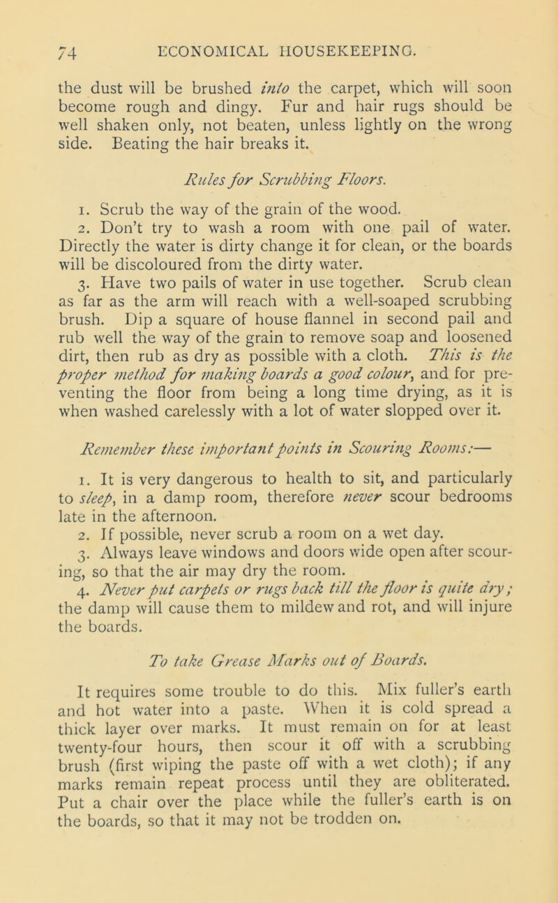 the dust will be brushed into the carpet, which will soon become rough and dingy. Fur and hair rugs should be well shaken only, not beaten, unless lightly on the wrong side. Beating the hair breaks it. Rules for Scrubbing Floors. 1. Scrub the way of the grain of the wood. 2. Don’t try to wash a room with one pail of water. Directly the water is dirty change it for clean, or the boards will be discoloured from the dirty water. 3. Have two pails of water in use together. Scrub clean as far as the arm will reach with a well-soaped scrubbing brush. Dip a square of house flannel in second pail and rub well the way of the grain to remove soap and loosened dirt, then rub as dry as possible with a cloth. This is the proper method for making boards a good colour, and for pre- venting the floor from being a long time drying, as it is when washed carelessly with a lot of water slopped over it. Remember these important points in Scouring Rooms.— 1. It is very dangerous to health to sit, and particularly to sleep, in a damp room, therefore never scour bedrooms late in the afternoon. 2. If possible, never scrub a room on a wet day. 3. Always leave windows and doors wide open after scour- ing, so that the air may dry the room. 4. Never put carpets or rugs back till the floor is quite dry; the damp will cause them to mildew and rot, and will injure the boards. To take Grease Marks out of Boards. It requires some trouble to do this. Mix fuller’s earth and hot water into a paste. When it is cold spread a thick layer over marks. It must remain on for at least twenty-four hours, then scour it off with a scrubbing brush (first wiping the paste off with a wet cloth); if any marks remain repeat process until they are obliterated. Put a chair over the place while the fuller’s earth is on the boards, so that it may not be trodden on.