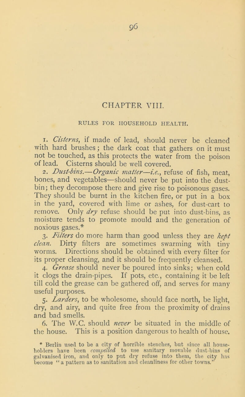 CHAPTER VIII. RULES FOR HOUSEHOLD HEALTH. 1. Cisterns, if made of lead, should never be cleaned with hard brushes; the dark coat that gathers on it must not be touched, as this protects the water from the poison of lead. Cisterns should be well covered. 2. Dust-bins.—Organic matter—/.<?., refuse of fish, meat, bones, and vegetables—should never be put into the dust- bin; they decompose there and give rise to poisonous gases. They should be burnt in the kitchen fire, or put in a box in the yard, covered with lime or ashes, for dust-cart to remove. Only dry refuse should be put into dust-bins, as moisture tends to promote mould and the generation of noxious gases.* 3. Filters do more harm than good unless they are kept clean. Dirty filters are sometimes swarming with tiny worms. Directions should be obtained with every filter for its proper cleansing, and it should be frequently cleansed. 4. Grease should never be poured into sinks; when cold it clogs the drain-pipes. If pots, etc., containing it be left till cold the grease can be gathered off, and serves for many useful purposes. 5. Larders, to be wholesome, should face north, be light, dry, and airy, and quite free from the proximity of drains and bad smells. 6. The W.C. should never be situated in the middle of the house. This is a position dangerous to health of house. * Berlin used to be a city of horrible stenches, but since all house- holders have been compelled to use sanitary movable dust-bins of galvanised iron, and only to put dry refuse into them, the city has become “ a pattern as to sanitation and cleanliness for other towns.”